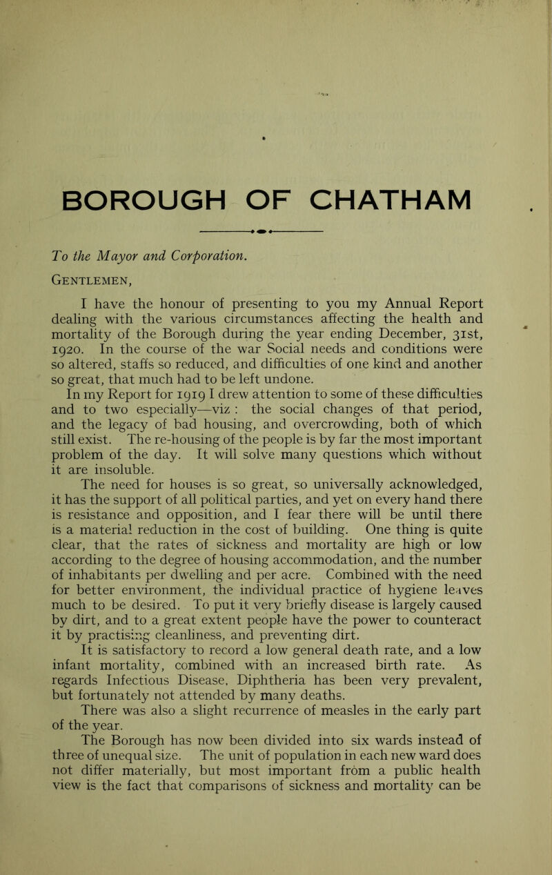 To the Mayor and Corporation. Gentlemen, I have the honour of presenting to you my Annual Report dealing with the various circumstances affecting the health and mortality of the Borough during the year ending December, 31st, 1920. In the course of the war vSocial needs and conditions were so altered, staffs so reduced, and difficulties of one kind and another so great, that much had to be left undone. In my Report for 1919 I drew attention to some of these difficulties and to two especiall}^—viz : the social changes of that period, and the legacy of bad housing, and overcrowding, both of which still exist. The re-housing of the people is by far the most important problem of the day. It will solve many questions which without it are insoluble. The need for houses is so great, so universally acknowledged, it has the support of all political parties, and yet on every hand there is resistance and opposition, and I fear there will be until there is a material reduction in the cost of building. One thing is quite clear, that the rates of sickness and mortality are high or low according to the degree of housing accommodation, and the number of inhabitants per dwelling and per acre. Combined with the need for better environment, the individual practice of hygiene leaves much to be desired. To put it very briefly disease is largely caused by dirt, and to a great extent people have the power to counteract it by practising cleanliness, and preventing dirt. It is satisfactory to record a low general death rate, and a low infant mortality, combined with an increased birth rate. As regards Infectious Disease, Diphtheria has been very prevalent, but fortunately not attended by many deaths. There was also a slight recurrence of measles in the early part of the year. The Borough has now been divided into six wards instead of three of unequal size. The unit of population in each new ward does not differ materially, but most important from a public health view is the fact that comparisons of sickness and mortality can be