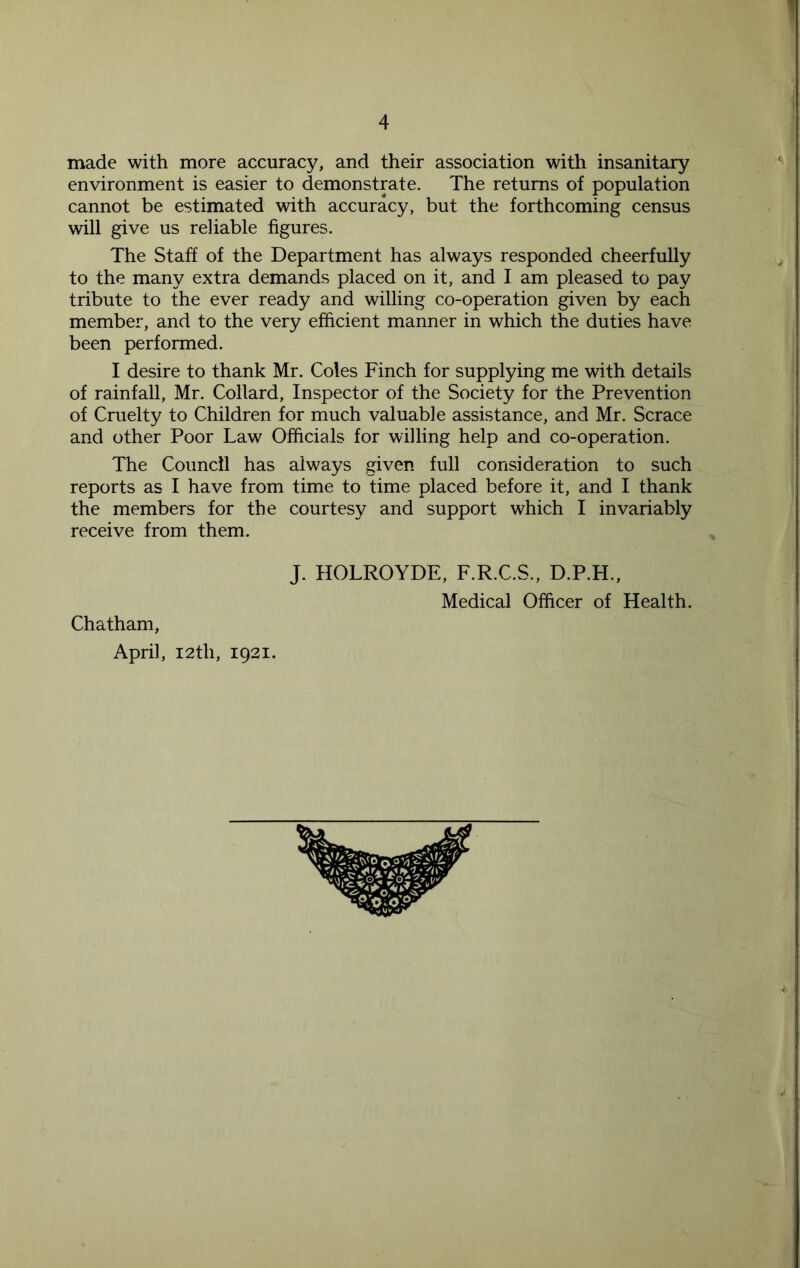 made with more accuracy, and their association with insanitary environment is easier to demonstrate. The returns of population cannot be estimated with accuracy, but the forthcoming census will give us reliable figures. The Staff of the Department has always responded cheerfully to the many extra demands placed on it, and I am pleased to pay tribute to the ever ready and willing co-operation given by each member, and to the very efficient manner in which the duties have been performed. I desire to thank Mr. Coles Finch for supplying me with details of rainfall, Mr. Collard, Inspector of the Society for the Prevention of Cruelty to Children for much valuable assistance, and Mr. Scrace and other Poor Law Officials for willing help and co-operation. The Council has always given full consideration to such reports as I have from time to time placed before it, and I thank the members for the courtesy and support which I invariably receive from them. J. HOLROYDE, F.R.C.S., D.P.FL, Medical Officer of Health. Chatham, April, 12th, 1921.