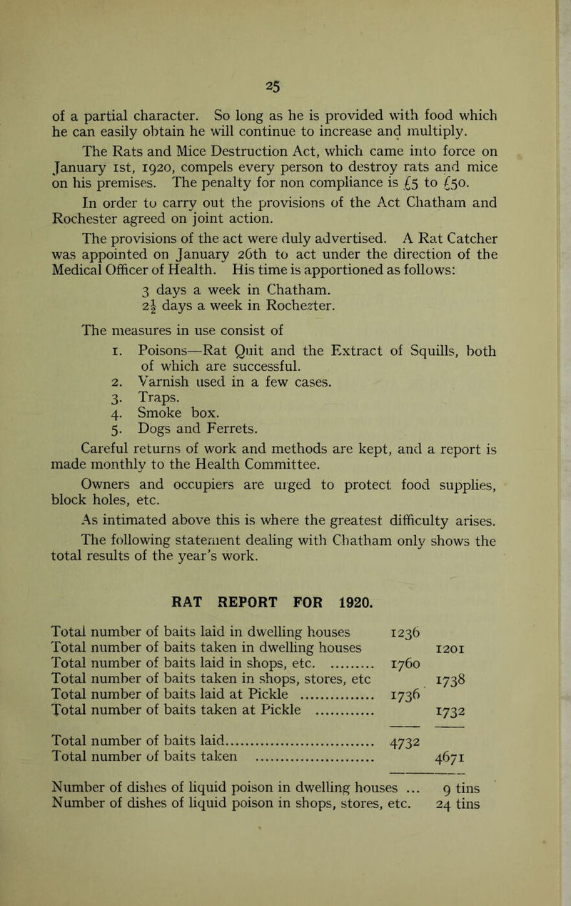 of a partial character. So long as he is provided with food which he can easily obtain he will continue to increase and multiply. The Rats and Mice Destruction Act, which came into force on January ist, 1920, compels every person to destroy rats and mice on his premises. The penalty for non compliance is £5 to £50. In order to carry out the provisions of the Act Chatham and Rochester agreed on joint action. The provisions of the act were duly advertised. A Rat Catcher was appointed on January 26th to act under the direction of the Medical Officer of Health. His time is apportioned as follows: 3 days a week in Chatham. 21 days a week in Rochester. The measures in use consist of 1. Poisons—Rat Quit and the Extract of Squills, both of which are successful. 2. Varnish used in a few cases. 3. Traps. 4. Smoke box. 5. Dogs and Ferrets. Careful returns of work and methods are kept, and a report is made monthly to the Health Committee. Owners and occupiers are uiged to protect food supplies, block holes, etc. As intimated above this is where the greatest difficulty arises. The following statement dealing witli Chatham only shows the total results of the year’s work. RAT REPORT FOR 1920. Total number of baits laid in dwelling houses 1236 Total number of baits taken in dw^elling houses 1201 Total number of baits laid in shops, etc 1760 Total number of baits taken in shops, stores, etc 1738 Total number of baits laid at Pickle 1736 Total number of baits taken at Pickle 1732 Total number of baits laid 4732 Total number of baits taken 4671 Number of dishes of liquid poison in dwelling houses ... 9 tins Number of dishes of liquid poison in shops, stores, etc. 24 tins