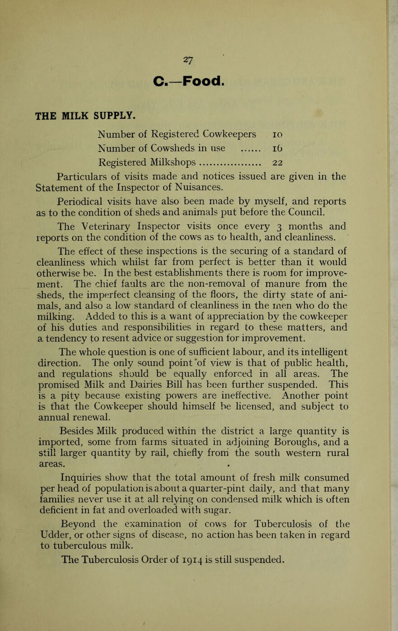 C.—Food. THE MILK SUPPLY. Number of Registered Cowkeepers lo Number of Cowsheds in use i6 Registered Milkshops 22 Particulars of visits made and notices issued are given in the Statement of the Inspector of Nuisances. Periodical visits have also been made by myself, and reports as to the condition of sheds and animals put before the Council. The Veterinary Inspector visits once every 3 months and reports on the condition of the cows as to health, and cleanliness. The effect of these inspections is the securing of a standard of cleanliness which whilst far from perfect is better than it would otherwise be. In the best establishments there is room for improve- ment. The chief faults are the non-removal of manure from the sheds, the imperfect cleansing of the floors, the dirty state of ani- mals, and also a low standard of cleanliness in the men who do the milking. Added to this is a want of appreciation by the cowkeeper of his duties and responsibilities in regard to these matters, and a tendency to resent advice or suggestion for improvement. The whole question is one of sufficient labour, and its intelligent direction. The only sound point'of view is that of public health, and regulations should be equally enforced in all areas. The promised Milk and Dairies Bill has been further suspended. This is a pity because existing powers are ineffective. Another point is that the Cowkeeper should himself be licensed, and subject to annual renewal. Besides Milk produced within the district a large quantity is imported, some from farm.s situated in adjoining Boroughs, and a still larger quantity by rail, chiefly from the south western rural areas. Inquiries shov/ that the total amount of fresh milk consumed per head of population is about a quarter-pint daily, and that many families never use it at all relying on condensed m^ilk which is often deficient in fat and overloaded with sugar. Beyond the examination of cows for Tuberculosis of the Udder, or other signs of disease, no action has been taken in regard to tuberculous milk.