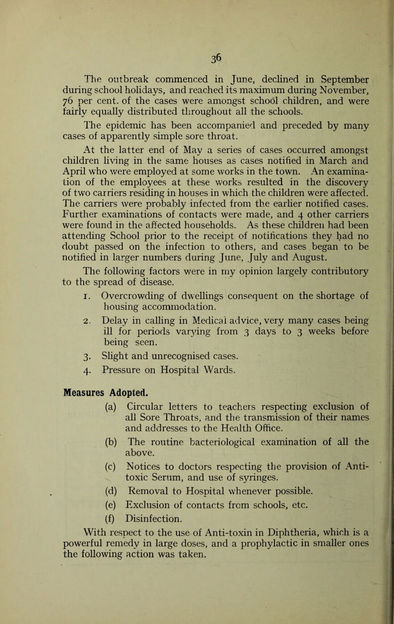 The outbreak commenced in June, declined in September during school holidays, and reached its maximum during November, 76 per cent, of the cases were amongst school children, and were fairly equally distributed throughout all the schools. The epidemic has been accompanied and preceded by many cases of apparently simple sore throat. At the latter end of May a series of cases occurred amongst children living in the same houses as cases notified in March and April who were employed at some works in the town. An examina- tion of the employees at these works resulted in the discovery of two carriers residing in houses in which the children were affected. The carriers were probably infected from the earlier notified cases. Further examinations of contacts were made, and 4 other carriers were found in the affected households. As these children had been attending School prior to the receipt of notifications they had no doubt passed on the infection to others, and cases began to be notified in larger numbers during June, July and August. The following factors v/ere in my opinion largely contributory to the spread of disease. 1. Overcrowding of dwellings consequent on the shortage of housing accommodation. 2. Delay in calling in Medical advice, very many cases being ill for periods varying from 3 days to 3 weeks before being seen. 3. Slight and unrecognised cases. 4. Pressure on Hospital Wards. Measures Adopted. (a) Circular letters to teachers respecting exclusion of all Sore Throats, and the transmission of their names and addresses to the Health Office. (b) The routine bacteriological examination of all the above. (c) Notices to doctors respecting the provision of .Anti- toxic Serum, and use of syringes. (d) Removal to Hospital whenever possible. (e) Exclusion of contacts from schools, etc. (f) Disinfection. With respect to the use of Anti-toxin in Diphtheria, which is a powerful remedy in large doses, and a prophylactic in smaller ones the following action was taken.