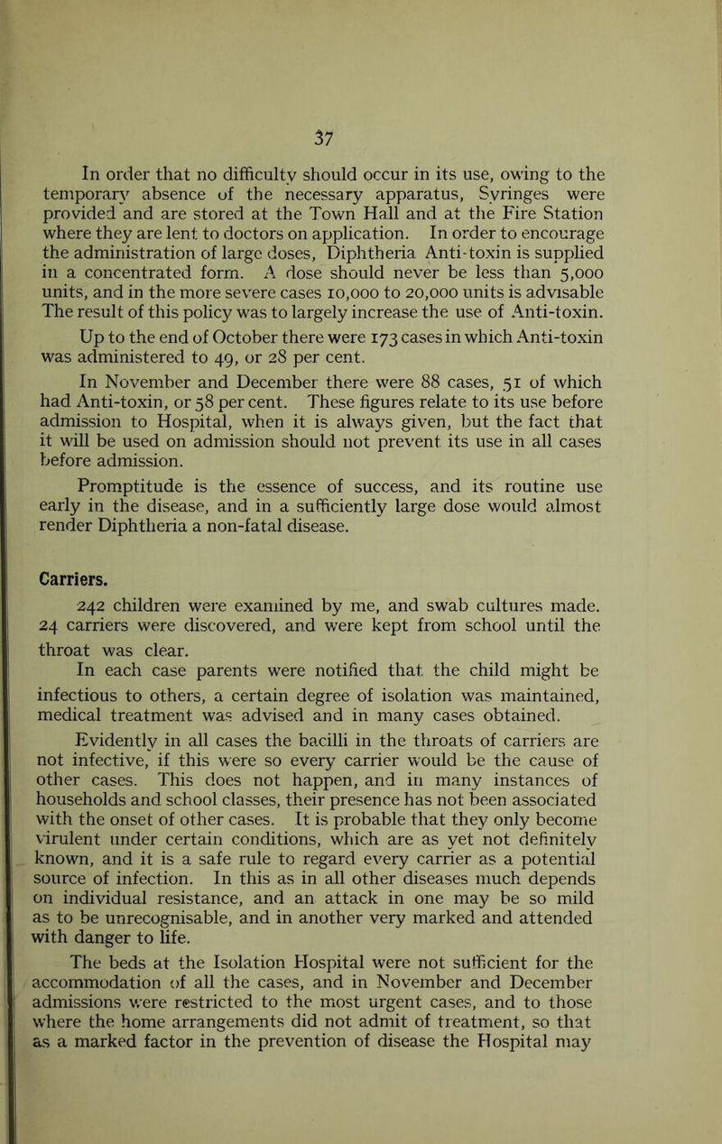 In order that no difficulty should occur in its use, owing to the temporary absence uf the necessary apparatus, Syringes were provided and are stored at the Town Hall and at the Fire Station where they are lent to doctors on application. In order to encourage the administration of large doses. Diphtheria Anti-toxin is supplied in a concentrated form. A dose should never be less than 5,000 units, and in the more severe cases 10,000 to 20,000 units is advisable The result of this policy was to largely increase the use of Amti-toxin. Up to the end of October there were 173 cases in which Anti-toxin was administered to 49, or 28 per cent. In November and December there were 88 cases, 51 of which had Anti-toxin, or 58 per cent. These figures relate to its use before admission to Hospital, when it is always given, but the fact that it will be used on admission should not prevent its use in all cases before admission. Promptitude is the essence of success, and its routine use early in the disease, and in a sufficiently large dose would almost render Diphtheria a non-fatal disease. Carriers. 242 children were examined by me, and swab cultures made. 24 carriers were discovered, and were kept from school until the throat was clear. In each case parents were notified that the child might be infectious to others, a certain degree of isolation was maintained, medical treatment was advised and in many cases obtained. Evidently in all cases the bacilli in the throats of carriers are not infective, if this were so every carrier would be the cause of other cases. This does not happen, and in many instances of households and school classes, their presence has not been associated with the onset of other cases. It is probable that they only become virulent under certain conditions, which are as yet not definitely known, and it is a safe rule to regard every carrier as a potential source of infection. In this as in all other diseases much depends on individual resistance, and an attack in one may be so mild as to be unrecognisable, and in another very marked and attended with danger to life. The beds at the Isolation Hospital were not sufficient for the accommodation of all the cases, and in November and December admissions were restricted to the most urgent cases, and to those where the home arrangements did not admit of treatment, so that as a marked factor in the prevention of disease the Hospital may