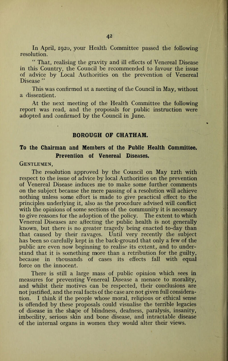 In April, 1920, your Health Committee passed the following resolution. “ That, realising the gravity and ill effects of Venereal Disease in this Countr}', the Council be recommended to favour the issue of advice by Local Authorities on the prevention of Venereal Disease ” This was confirmed at a meeting of the Council in May, without a dissentient. At the next meeting of the Health Committee the following report was read, and the proposals for public instruction were adopted and confirmed by the Council in June. BOROUGH OF CHATHAM. To the Chairman and Members of the Public Health Committee. Prevention of Venereal Diseases. Gentlemen, The resolution approved by the Council on May 12th with respect to the issue of advice by local Authorities on the prevention of Venereal Disease induces me to make some further comments on the subject because the mere passing of a resolution will achieve nothing unless some effort is made to give practical effect to the principles underlying it, also as the procedure advised will conflict with the opinions of some sections of the community it is necessary to give reasons for the adoption of the policy. The extent to which Venereal Diseases are affecting the public health is not generally known, but there is no greater tragedy being enacted to-day than that caused by their ravages. Until very recently the subject has been so carefully kept in the back-ground that only a few of the public are even now beginning to realise its extent, and to under- stand that it is something more than a retribution for the guilty, because in thousands of cases its effects fall with equal force on the innocent. There is still a large mass of public opinion which sees in measures for preventing Venereal Disease a menace to morality, and whilst their motives can be respected, their conclusions are not justified, and the real facts of the case are not given full considera- tion. I think if the people whose moral, religious or ethical sense is offended by these proposals could visualise the terrible legacies of disease in the shape of blindness, deafness, paralysis, insanity, imbecility, serious skin and bone disease, and intractable disease of the internal organs in women they would alter their views.