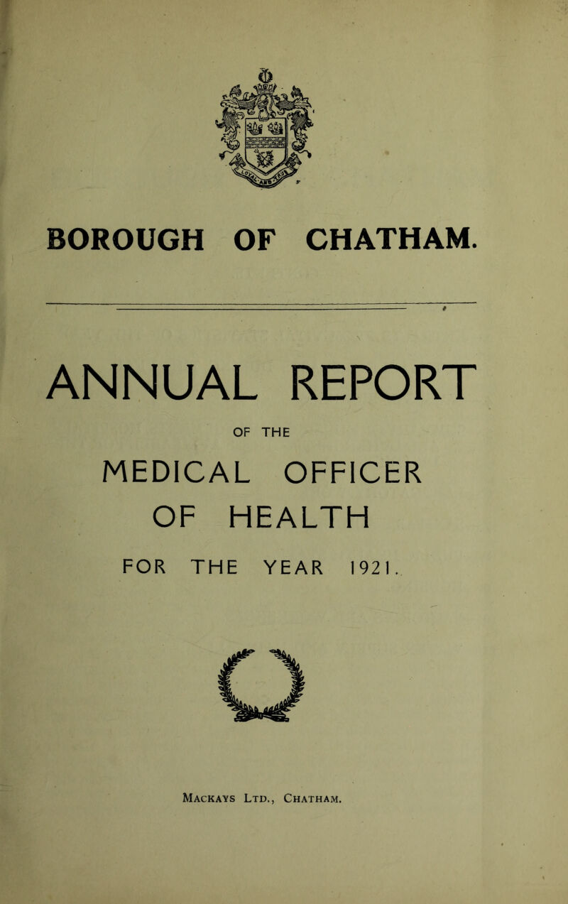 BOROUGH OF CHATHAM. ANNUAL REPORT OF THE MEDICAL OFFICER OF HEALTH FOR THE YEAR 1921. Mackays Ltd., Chatham.