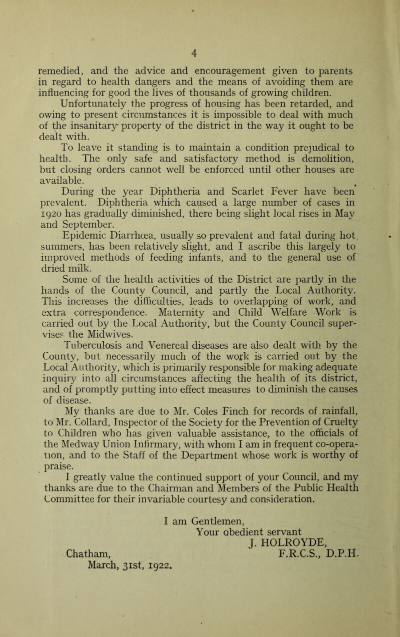 remedied, and the advice and encouragement given to parents in regard to health dangers and the means of avoiding them are influencing for good the lives of thousands of growing children. Unfortunately the progress of housing has been retarded, and owing to present circumstances it is impossible to deal with much of the insanitary- property of the district in the way it ought to be dealt with. To leave it standing is to maintain a condition prejudical to health. The only safe and satisfactory method is demolition, but closing orders cannot well be enforced until other houses are available. During the year Diphtheria and Scarlet Fever have been prevalent. Diphtheria which caused a large number of cases in 1920 has gradually diminished, there being slight local rises in May and September. Epidemic Diarrhoea, usually so prevalent and fatal during hot, summers, has been relatively slight, and I ascribe this largely to improved methods of feeding infants, and to the general use of dried milk. Some of the health activities of the District are partly in the hands of the County Council, and partly the Local Authority. This increases the difficulties, leads to overlapping of work, and extra correspondence. Maternity and Child Welfare Work is carried out by the Local Authority, but the County Council super- vise? the Midwives. Tuberculosis and Venereal diseases are also dealt with by the County, but necessarily much of the work is carried out by the Local Authority, which is primarily responsible for making adequate inquiry into all circumstances affecting the health of its district, and of promptly putting into effect measures to diminish the causes of disease. My thanks are due to Mr. Coles Finch for records of rainfall, to Mr. Collard, Inspector of the Society for the Prevention of Cruelty to Children who has given valuable assistance, to the officials of the Medway Union Infirmary, with whom I am in frequent co-opera- tion, and to the Staff of the Department whose work is worthy of praise. I greatly value the continued support of your Council, and my thanks are due to the Chairman and Members of the Public Health Committee for their invariable courtesy and consideration. I am Gentlemen, Your obedient servant J. HOLROYDE, Chatham, F.R.C.S., D.P.H. March, 31st, 1922.