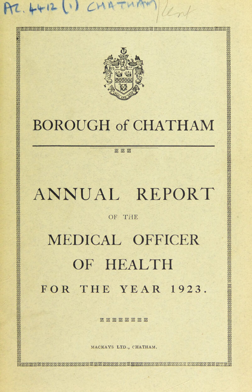 I ^ y I s s s s s s s s s s BOROUGH of CHATHAM s s s s m s m ANNUAL REPORT OF THE MEDICAL OFFICER OF HEALTH FOR THE YEAR 1923. S Si SSSSSSSS MACKAYS LTD., CHATHAM,