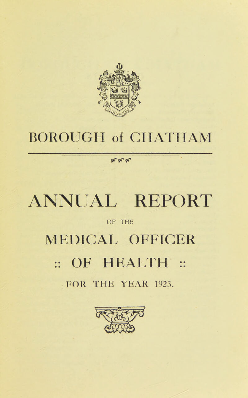 BOROUGH of CHATHAM •gi' ii* ANNUAL REPORT OF THE MEDICAL OFFICER ;; OF HEALTH :: FOR THE YEAR 1923.