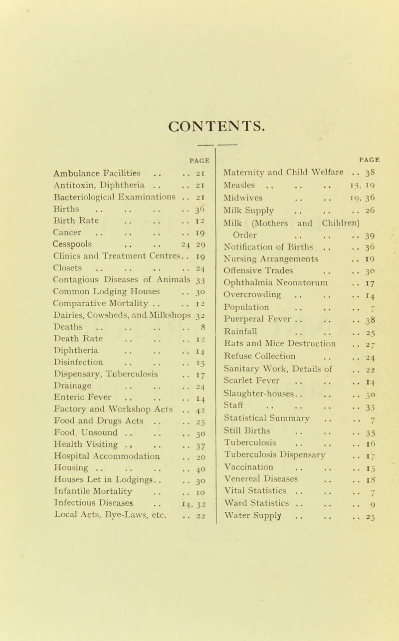 CONTENTS PAGE Ambulance Facilities .. ..21 Antitoxin, Diphtheria .. ..21 Bacteriological Examinations .. 21 Births . . .. . . . • 3^> Birth Bate . . . . ..12 Cancer .. .. .. .. 19 Cesspools .. .. 24 29 Clinics and Treatment Centres. . 19 Closets . . . . . . • • 24 Contagious Diseases of Animals 33 Common Lodging Houses . . 30 Comparative Mortality .. ..12 Dairies, Cowsheds, and Milkshops 32 Deaths .. . . . . . . 8 Death Rate .. .. ..12 Diphtheria .. .. • • 14 Disinfection . . . . • • 15 Di.spensary, Tuberculosis .. 17 Drainage . . .. • • 24 Enteric Fever . . . . • • 14 Factory and Workshop Acts . . 42 Food and Drugs Acts .. ■ ■ 25 Food, Unsound . . .. .. 30 Health Visiting . , .. • • 37 Hospital Accommodation . . 20 Housing .. . . .. . . 40 Houses Let in Lodgings.. • • 30 Infantile Mortality . . .. ro Infectious Disea.ses ., 14, 32 Local .\cts, Bye-Laws, etc. .. 22 PAGE Maternity and Child Welfare .. 38 Measles 13. 10 Mid wives 19, 36 Milk Supply . . 26 Milk (Mothers and Children) Order .. 39 Notification of Births .. 36 Nursing Arrangements .. 10 0 (Tensive Trades . . 30 Ophthalmia Neonatorum .. 17 Overcrowding •• 14 Population • • / Puerperal Fever . . .. 38 Rainfall • • 25 Rats and Mice Destruction .. 27 Refuse Collection .. 24 .Sanitary Work, Details of 2-9 Scarlet Fever •• 14 Slaughter-houses.. . . 30 Staff • • 35 Statistical Summary • • 7 Still Births •• 35 Tuberculosis .. i() Tuberculosis Dispensary • • 17 Vaccination • • 15 Venereal Diseases .. 18 Vital Statistics . . • • 7 Ward Statistics .. .. 9 Water Supply •• 25