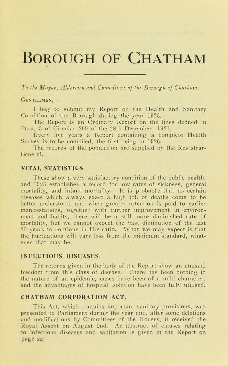 I'o the Mayor, Aldermen and Councillors oj the Boiough of Chathcm. Gentlemen, 1 bey;' to submit my Report on the Health and Sanitary Condition of the Boroug'h durinsj the year 1923. The Report Is an Ordinary Report on the lines defined in Para. 3 of Circular 2G9 of the 28th December, 1921. Every five years a Report containing; a complete Health Survey is to be compiled, the first being- in 1926. 'I'he records of the population are supplied by the Registrar- General. VITAL STATISTICS. These show a very satisfactory condition of the public health, and 1923 establishes a record for low rates of sickness, general mortality, and infant mortality. It is probable that as certain diseases which always exact a high toll of deaths come to be better understood, and when greater attention is paid to earlier manifestations, together with further improvement in environ- ment and habits, there will be a still more diminished rate of mortality, but we cannot expect the \ast diminution of the last 20 years to continue in like ratio. What we may expect is that the fluctuations will vary less from the minimum standard, what- ever that may be. INFECTIOUS DISEASES. The returns given in the body of the Report show an unusual freedom from this class of disease. There has been nothing in the nature of an epidemic, cases have been of a mild character, and the advantages of hospital isolation have been fully utilised. CHATHAM CORPORATION ACT. This Act, which contains important sanitary provisions, was presented to Parliament during the year and, after some deletions and modifications by Committees of the Houses, it received the Royal Assent on August 2nd. An abstract of clauses relating to infectious diseases and s;tnitation is given in the Report on page 22.