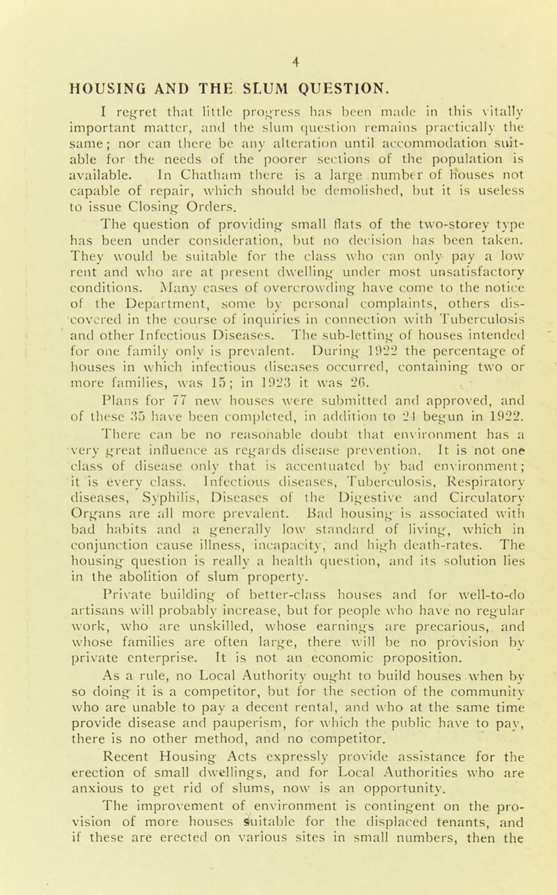 HOUSING AND THE SLUM QUESTION. I regret that little progress has been made in this vitally important matter, and the slum question remains practically the same; nor can there be any alteration until accommodation suit- able for the needs of the poorer sections of the population is available. In Chatham there is a large number of houses not capable of repair, which should be demolished, but it is useless to issue Closing- Orders. The question of providing- small flats of the two-storey type has been under consiileration, but no decision has been taken. They would be suitable for the class who can only pay a low rent and who are at present dwelling- under most unsatisfactory conditions. Many cases of overcrowding have come to the notice of the Department, some by personal complaints, others dis- covered in the course of inquiries in connection with Tuberculosis and other Infectious Diseases. The sub-letting of houses intended for one family only is prevalent. During ]9l2‘2 the percentage of houses in which infectious diseases occurred, containing two or more families, was 15; in 192.‘5 it was 20. Plans for 77 new houses were submitted and approved, and of these .‘55 have been completed, in addition to 21 begun in 1922. There can be no reasonable doubt that cn\ironment has a very great influence as regaids disease prexention. It is not one class of disease oi-ily that is accentuated by bad en\-ironment; it is every class. Infectious diseases. Tuberculosis. Respiratory diseases. Syphilis, Diseases of the Digestive and Circulatory Organs are all more prevalent. Bad housing is associated with bad habits and a generally low standard of living, which in conjunction cause illness, incapacity, and high death-rates. The housing question is really a health question, and its solution lies in the abolition of slum property. Private building of better-class houses and for well-to-do artisans will probably increase, but for people who have no regular work, who are unskilled, whose earnings are precarious, and whose families are often large, there will be no provision by private enterprise. It is not an economic proposition. .A.S a rule, no Local Authority oug^ht to build houses when by so doing it is a competitor, but for the section of the communitv who are unable to pay a decent rental, and who at the same time provide disease and pauperism, for which the public have to pay, there is no other method, and no competitor. Recent Housing Acts expressly- provide assistance for the erection of small dwellings, and for Local Authorities who are anxious to get rid of slums, now is an opportunity. The improvement of environment is contingent on the pro- vision of more houses siuitable for the displaced tenants, and if these are erected on various sites in small numbers, then the