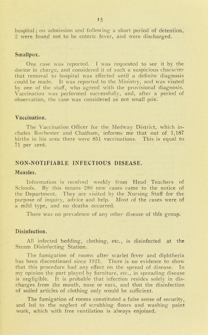 hospital; on ailmission and following- a short period of detention, '2 were found not to be enteric fever, and were discharged. Smallpox. One case was reported. I was requested to see it by the doctor in charge, and considered it of such a suspicious character that removal to hospital was effected until a definite diagnosis could be made. It was reported to the Ministry, and was visited by one of tlie staff, who agreed with the provisional diagnosis. Vaccination was performed successfully, and, after a period of observation, the case was considered as not small pox. Vaccination. The Vaccination Oflicer for the Medway District, which in- cludes Rochester and Chatham, informs me that out of 1,187 births in his area there were 851 vaccinations. This is equal to 71 per cent. NON-NOTIFIABLE INFECTIOUS DISEASE. Measles. Information is received weekly from Head Teachers of .Schools. By this means 280 new cases came to the notice of the Department. They are visited by the Nursing Staff for the purpose of inquiry, advice and help. Most of the cases were of a mild type, and no deaths occurred. There was no prevalence of any other disease of this group. Disinfection. All infected bedding, clothing, etc., is disinfected at the .Steam Disinfecting Station. The fumigation of rooms after scarlet fever and diphtheria has been discontinued since 1921. There is no evidence to show that this procedure had any effect on the spread of disease. In my opinion the part played by furniture, etc., in spreading disease is negligible. It is probable that infection resides solely in dis- charges from the mouth, nose or ears, and that the disinfection of soiled articles of clothing only would be sufficient. The fumigation of rooms constituted a false sense of security, and led to the neglect of scrubbing floors and washing paint work, which with free ventilation is always enjoined.