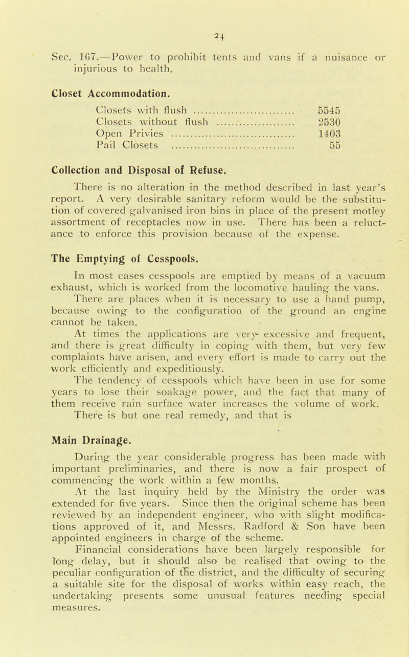 Sec. 1()7.—Power to proliiljil tents and vans if a nuisance or injurious to health. Closet Accommodation. Closets with Hush 5545 Closets without flush 2530 Open Privies 1403 Pail Closets 55 Collection and Disposal of Refuse. There is no alteration in the method described in last year’s report. very desirable sanitary reform would be the substitu- tion of covered i^alvanised iron bins in place of the present motley assortment of receptacles now in use. There has been a reluct- ance to enforce this provision because of the expense. The Emptying of Cesspools. In most cases cesspools are emptied by means of a vacuum exhaust, which is worked from the locomotive hauling the vans. There are places when it is necessar}' to use a hand pump, because owinj^ to the config'uration of the j^round an eng'ine cannot be taken. •At times the applications are \ er)'' excessive and frequent, and there is j^reat difficulty in coping- with them, but very few complaints have arisen, and every effort is made to carry out the work efliclently and expeditiously. The tendency of cesspools which have been in use for some years to lose their soakag-e power, and the fact that many of them receive rain surface water increases the \olume of work. There is but one real remedy, and that is Main Drainage. During- the year considerable progress has been made with important preliminaries, and there is now a fair prospect of commencing- the work within a few months. At the last inquiry held by the Ministry the order was extended for five years. Since then the original scheme has been reviewed by an independent engineer, who with slight modifica- tions approved of it, and Messrs. Radford & .Son have been appointed engineers in charge of the scheme. Financial considerations have been largely responsible for long delay, but it should also be realised that owing to the peculiar configuration of tTie district, and the difficulty of securing a suitable site for the disposal of works within easy reach, the undertaking presents some unusual features needing special measures.