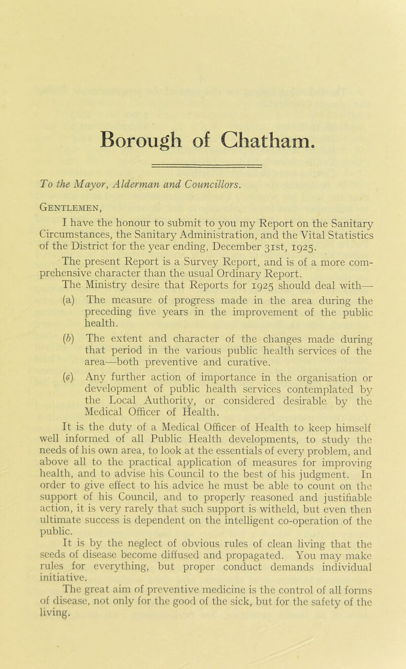 To the Mayor, Alderman and Councillors. Gentlemen, I have the honour to submit to you my Report on the Sanitary Circumstances, the Sanitary Administration, and the Vital Statistics of the District for the year ending, December 31st, 1925. The present Report is a Survey Report, and is of a more com- prehensive character than the usual Ordinary Report. The Ministry desire that Reports for 1925 should deal with— (a) The measure of progress made in the area during the preceding five years in the improvement of the public health. {h) The extent and character of the changes made during that period in the various public health services of the area—^both preventive and curative. (e) Any further action of importance in the organisation or development of public health services contemplated by the Local Authority, or considered desirable by the Medical Officer of Health. It is the duty of a Medical Officer of Health to keep himself well informed of all Public Health developments, to study the needs of his own area, to look at the essentials of every problem, and above all to the practical application of measures for improving health, and to advise his Council to the best of his judgment. In order to give effect to his advice he must be able to count on the support of his Council, and to properly reasoned and justifiable action, it is very rarely that such support is witheld, but even then ultimate success is dependent on the intelligent co-operation of the public. It is by the neglect of obvious rules of clean living that the seeds of disea.se become diffused and propagated. You may make rules for everything, but proper conduct demands individual initiative. The great aim of preventive medicine is the control of all forms of disease, not only for the good of the sick, but for the safety of the living.