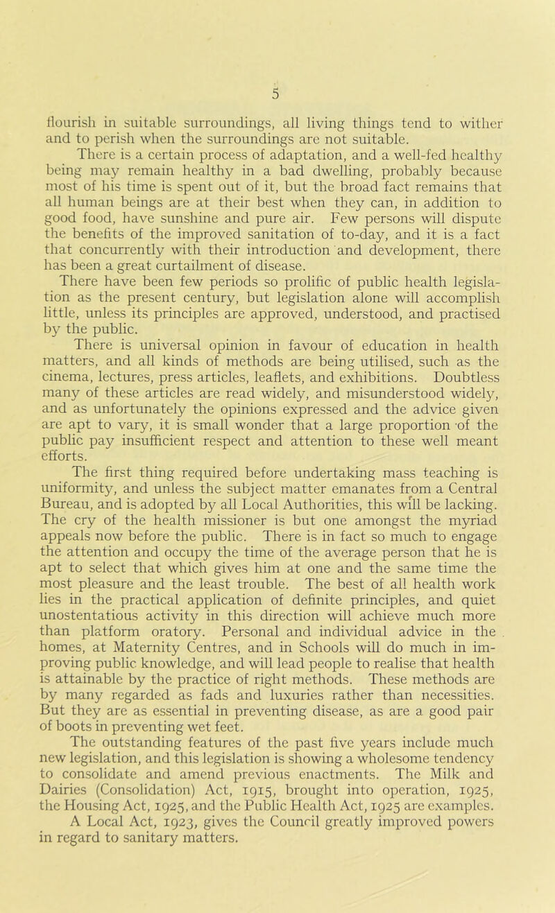 flourish in suitable surroundings, all living things tend to wither and to perish when the surroundings are not suitable. There is a certain process of adaptation, and a well-fed healthy being ma}^ remain healthy in a bad dwelling, probably because most of his time is spent out of it, but the broad fact remains that all human beings are at their best when they can, in addition to good food, have sunshine and pure air. Few persons will dispute the benefits of the improved sanitation of to-day, and it is a fact that concurrently with their introduction and development, there has been a great curtailment of disease. There have been few periods so prolific of public health legisla- tion as the present century, but legislation alone will accomplish little, unless its principles are approved, understood, and practised b}^ the public. There is universal opinion in favour of education in health matters, and all kinds of methods are being utilised, such as the cinema, lectures, press articles, leaflets, and exhibitions. Doubtless many of these articles are read widely, and misunderstood widely, and as unfortunately the opinions expressed and the advice given are apt to vary, it is small wonder that a large proportion -of the public pay insufficient respect and attention to these well meant efforts. The first thing required before undertaking mass teaching is uniformity, and unless the subject matter emanates from a Central Bureau, and is adopted by all Local Authorities, this will be lacking. The cry of the health missioner is but one amongst the myriad appeals now before the public. There is in fact so much to engage the attention and occupy the time of the average person that he is apt to select that which gives him at one and the same time the most pleasure and the least trouble. The best of all health work lies in the practical application of definite principles, and quiet unostentatious activity in this direction will achieve much more than platform oratory. Personal and individual advice in the , homes, at Maternity Centres, and in Schools will do much in im- proving public knowledge, and will lead people to realise that health is attainable by the practice of right methods. These methods are by many regarded as fads and luxuries rather than necessities. But they are as essential in preventing disease, as are a good pair of boots in preventing wet feet. The outstanding features of the past five years include much new legislation, and this legislation is showing a wholesome tendency to consolidate and amend previous enactments. The Milk and Dairies (Consolidation) Act, 1915, brought into operation, 1925, the Housing Act, 1925, and the Public Health Act, 1925 are examples. A Local Act, 1923, gives the Counril greatly improved powers in regard to sanitary matters.