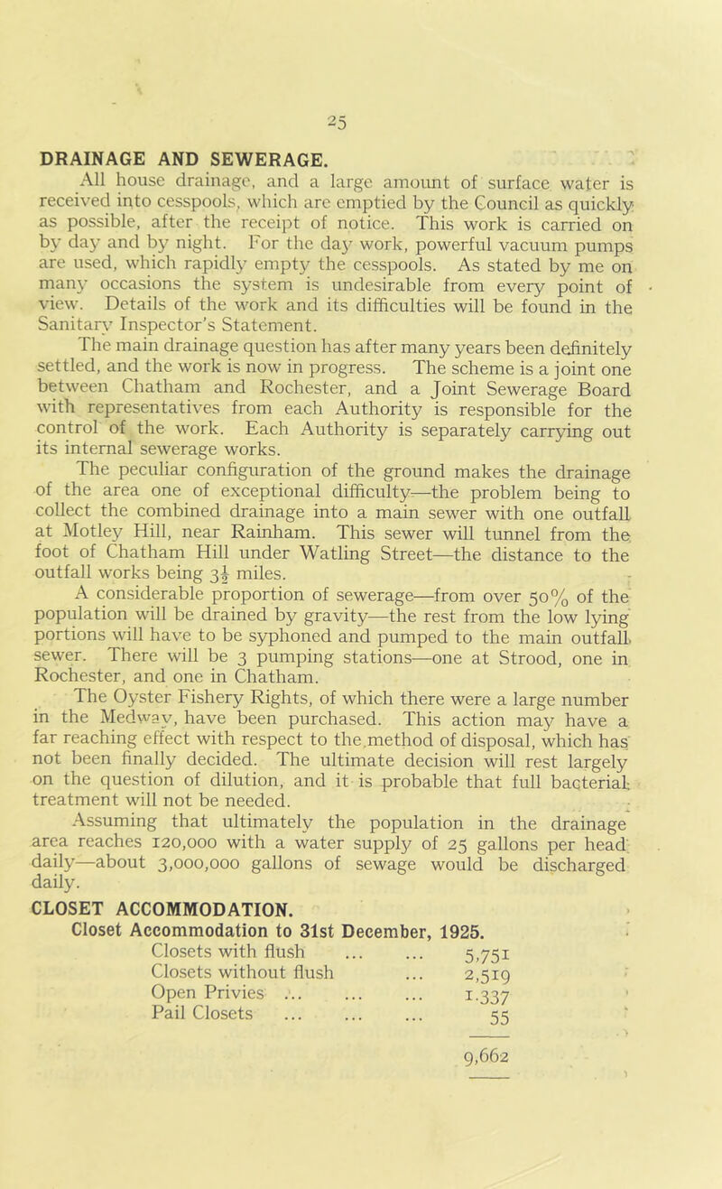 DRAINAGE AND SEWERAGE. All house drainage, and a large amount of surface water is received into cesspools, which are emptied by the Council as quickly as possible, after the receipt of notice. This work is carried on by day and by night. For the da}^ work, powerful vacuum pumps are used, which rapidly empty the cesspools. As stated by me on man}^ occasions the system is undesirable from every point of view. Details of the work and its difficulties will be found in the Sanitary Inspector’s Statement. The main drainage question has after many years been definitely settled, and the work is now in progress. The scheme is a joint one between Chatham and Rochester, and a Joint Sewerage Board with representatives from each Authority is responsible for the control of the work. Each Authority is separately carrying out its internal sewerage works. The peculiar configuration of the ground makes the drainage of the area one of exceptional difficulty—the problem being to collect the combined drainage into a main sewer with one outfall at Motley Hill, near Rainham. This sewer will tunnel from the. foot of Chatham Hill under Watling Street—the distance to the outfall works being 3I miles. A considerable proportion of sewerage—from over 50% of the population will be drained by gravity—the rest from the low lying portions will have to be syphoned and pumped to the main outfall, sewer. There will be 3 pumping stations—one at Strood, one in Rochester, and one in Chatham. The Oyster Fishery Rights, of which there were a large number in the Medvvay, have been purchased. This action may have a far reaching effect with respect to the,method of disposal, which has not been finally decided. The ultimate decision will rest largely on the question of dilution, and it is probable that full bacterial; treatment will not be needed. Assuming that ultimately the population in the drainage area reaches 120,000 with a water supply of 25 gallons per head; daily—about 3,000,000 gallons of sewage would be discharged daily. CLOSET ACCOMMODATION. Closet Accommodation to 31st December, 1925. Closets with flush Closets without flush Open Privies Pail Closets 5.751 2,519 1-337 55 9,662