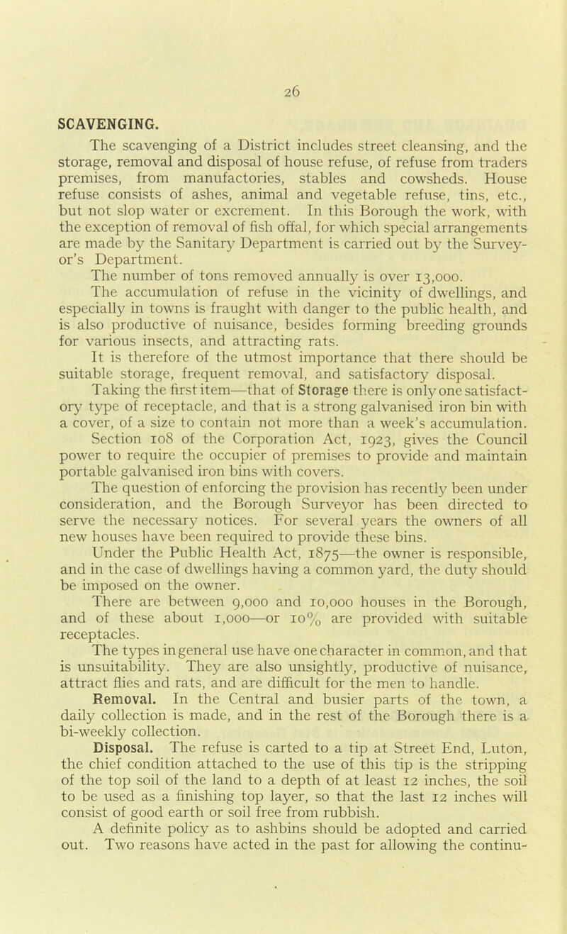 SCAVENGING. The scavenging of a District includes street cleansing, and the storage, removal and disposal of house refuse, of refuse from traders premises, from manufactories, stables and cowsheds. House refuse consists of ashes, animal and vegetable refuse, tins, etc., but not slop water or excrement. In this Borough the work, with the exception of removal of fish offal, for which special arrangements are made by the Sanitary Department is carried out by the Survey- or’s Department. The number of tons removed annually is over 13,000. The accumulation of refuse in the vicinity of dwellings, and especially in towns is fraught with danger to the public health, and is also productive of nuisance, besides forming breeding grounds for various insects, and attracting rats. It is therefore of the utmost importance that there should be suitable storage, frequent removal, and satisfactory disposal. Taking the first item—that of Storage there is only one satisfact- ory type of receptacle, and that is a strong galvanised iron bin with a cover, of a size to contain not more than a week’s accumulation. Section 108 of the Corporation Act, 1923, gives the Council power to require the occupier of premises to provide and maintain portable galvanised iron bins with covers. The question of enforcing the provision has recently been under consideration, and the Borough Surveyor has been directed to serve the necessary notices. For several years the owners of all new houses have been required to provide these bins. Under the Public Health Act, 1875—the owner is responsible, and in the case of dwellings having a common yard, the duty should be imposed on the owner. There are between 9,000 and 10,000 houses in the Borough, and of these about 1,000—or 10% are provided with suitable receptacles. The types in general use have one character in common, and that is unsuitability. They are also unsightly, productive of nuisance,, attract flies and rats, and are difficult for the men to handle. Removal. In the Central and busier parts of the town, a daily collection is made, and in the rest of the Borough there is a bi-weekly collection. Disposal. The refuse is carted to a tip at Street End, Luton, the chief condition attached to the use of this tip is the stripping of the top soil of the land to a depth of at least 12 inches, the soil to be used as a finishing top layer, so that the last 12 inches will consist of good earth or soil free from rubbish. A definite policy as to ashbins should be adopted and carried out. Two reasons have acted in the past for allowing the continu-