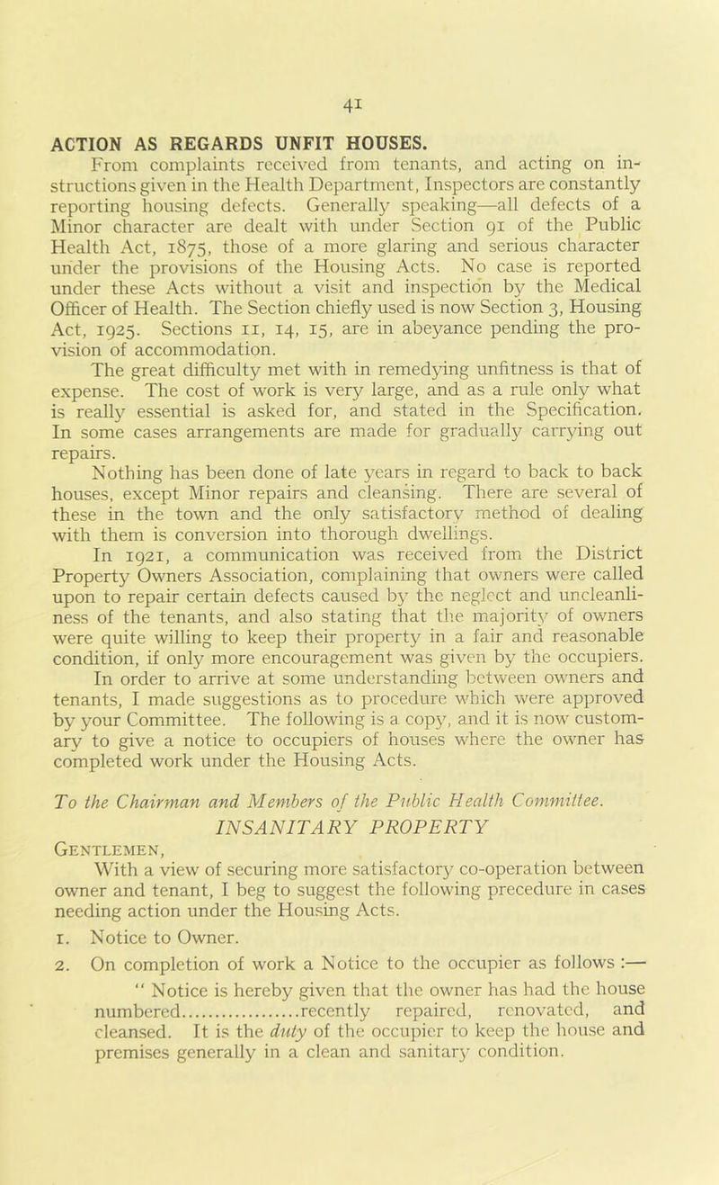 ACTION AS REGARDS UNFIT HOUSES. From complaints received from tenants, and acting on in- structions given in the Health Department, Inspectors are constantly reporting housing defects. Generally speaking—all defects of a Minor character are dealt with under Section 91 of the Public Health Act, 1875, those of a more glaring and serious character under the provisions of the Housing Acts. No case is reported under these Acts without a visit and inspection by the Medical Officer of Health. The Section chiefly used is now Section 3, Housing Act, 1925. Sections ii, 14, 15, are in abeyance pending the pro- vision of accommodation. The great difficulty met with in remedying unfitness is that of expense. The cost of work is very large, and as a rule only what is really essential is asked for, and stated in the Specification. In some cases arrangements are made for gradually carrying out repairs. Nothing has been done of late years in regard to back to back houses, except Minor repairs and cleansing. There are several of these in the town and the only satisfactory method of dealing with them is conversion into thorough dwellings. In 1921, a communication was received from the District Property Owners Association, complaining that owners were called upon to repair certain defects caused by the neglect and uncleanli- ness of the tenants, and also stating that the majority of owners were quite willing to keep their property in a fair and reasonable condition, if only more encouragement was given by the occupiers. In order to arrive at some understanding between owners and tenants, I made suggestions as to procedure which were approved by your Committee. The following is a copy, and it is now custom- ary to give a notice to occupiers of houses where the owner has completed work under the Housing Acts. To the Chairman and Members of the Public Health Committee. INSANITARY PROPERTY Gentlemen, With a view of securing more satisfactory co-operation between owner and tenant, I beg to suggest the following procedure in cases needing action under the Housing Acts. 1. Notice to Owner. 2. On completion of work a Notice to the occupier as follows :— “ Notice is hereby given that the owner has had the house numbered recently repaired, renovated, and cleansed. It is the duty of the occu})icr to keep the house and premises generally in a clean and sanitar}- condition.