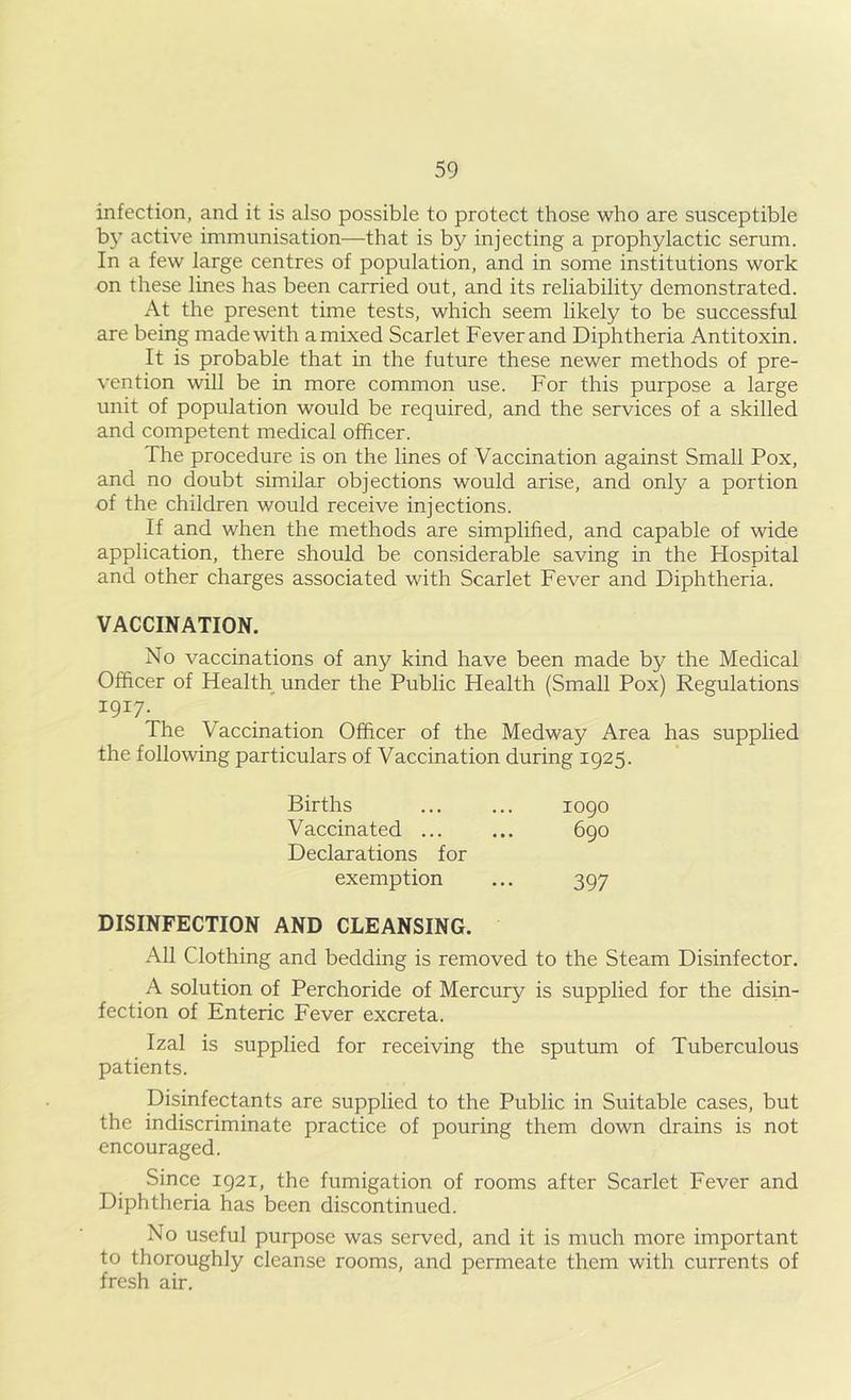 infection, and it is also possible to protect those who are susceptible by active immunisation—that is by injecting a prophylactic serum. In a few large centres of population, and in some institutions work on these lines has been carried out, and its reliability demonstrated. At the present time tests, which seem likely to be successful are being made with a mixed Scarlet Fever and Diphtheria Antitoxin. It is probable that in the future these newer methods of pre- vention will be in more common use. For this purpose a large unit of population would be required, and the services of a skilled and competent medical officer. The procedure is on the lines of Vaccination against Small Pox, and no doubt similar objections would arise, and only a portion of the children would receive injections. If and when the methods are simplified, and capable of wide application, there should be considerable saving in the Hospital and other charges associated with Scarlet Fever and Diphtheria. VACCINATION. No vaccinations of any kind have been made by the Medical Officer of Health under the Public Health (Small Pox) Regulations 1917. The Vaccination Officer of the Medway Area has supplied the following particulars of Vaccination during 1925. Births 1090 Vaccinated ... 690 Declarations for exemption 397 DISINFECTION AND CLEANSING. All Clothing and bedding is removed to the Steam Disinfector. A solution of Perchoride of Mercury is supplied for the disin- fection of Enteric Fever excreta. Izal is supplied for receiving the sputum of Tuberculous patients. Disinfectants are supplied to the Public in Suitable cases, but the indiscriminate practice of pouring them down drains is not encouraged. Since 1921, the fumigation of rooms after Scarlet Fever and Diphtheria has been discontinued. No useful purpose was served, and it is much more important to thoroughly cleanse rooms, and permeate them with currents of fresh air.