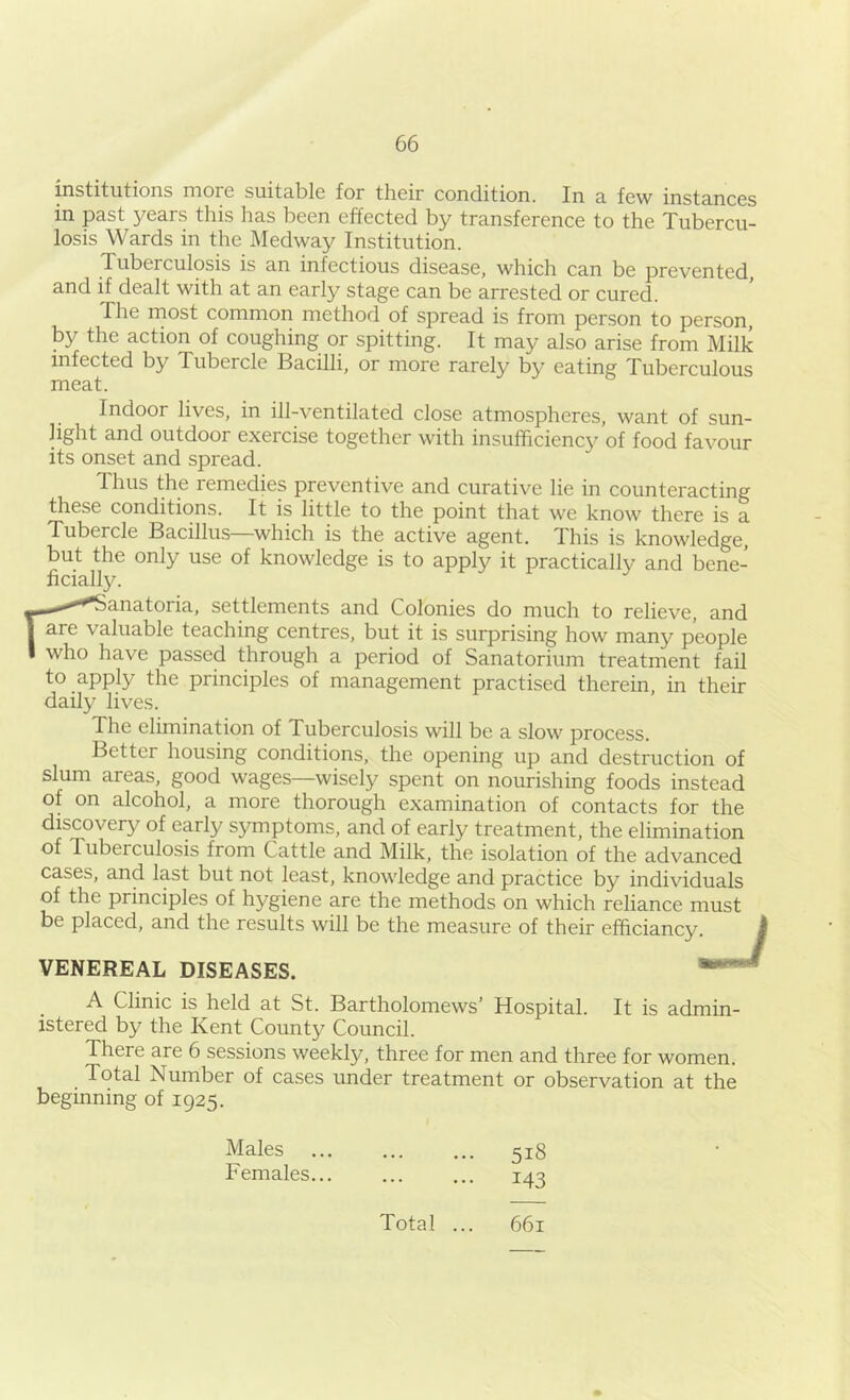 institutions more suitable for their condition. In a few instances in past years this has been effected by transference to the Tubercu- losis Wards in the Medway Institution. Tuberculosis is an infectious disease, which can be prevented, and if dealt with at an early stage can be arrested or cured. The most common method of spread is from person to person, by the action of coughing or spitting. It may also arise from Milk infected by Tubercle Bacilli, or more rarely by eating Tuberculous meat. Indoor lives, in ill-ventilated close atmospheres, want of sun- light and outdoor exercise together with insufficiency of food favour its onset and spread. Thus the remedies preventive and curative lie in counteracting these conditions. It is little to the point that we know there is a Tubercle Bacillus—which is the active agent. This is knowledge, but the only use of knowledge is to apply it practically and bene- ficially. -•*i^’'^^anatoria, settlements and Colonies do much to relieve, and are valuable teaching centres, but it is surprising how many people who have passed through a period of Sanatorium treatment fail to apply the principles of management practised therein, in their daily lives. The elimination of Tuberculosis will be a slow process. Better housing conditions, the opening up and destruction of slum areas, good wages—wisely spent on nourishing foods instead of on alcohol, a more thorough examination of contacts for the discovery of early symptoms, and of early treatment, the elimination of Tuberculosis from Cattle and Milk, the isolation of the advanced cases, and last but not least, knowledge and practice by individuals of the principles of hygiene are the methods on which reliance must be placed, and the results will be the measure of their efficiancy VENEREAL DISEASES. A Clinic is held at St. Bartholomews’ Hospital. It is admin- istered by the Kent County Council. There are 6 sessions weekly, three for men and three for women. Total Nurnber of cases under treatment or observation at the beginning of 1925. Males Females 518 143 Total ... 661