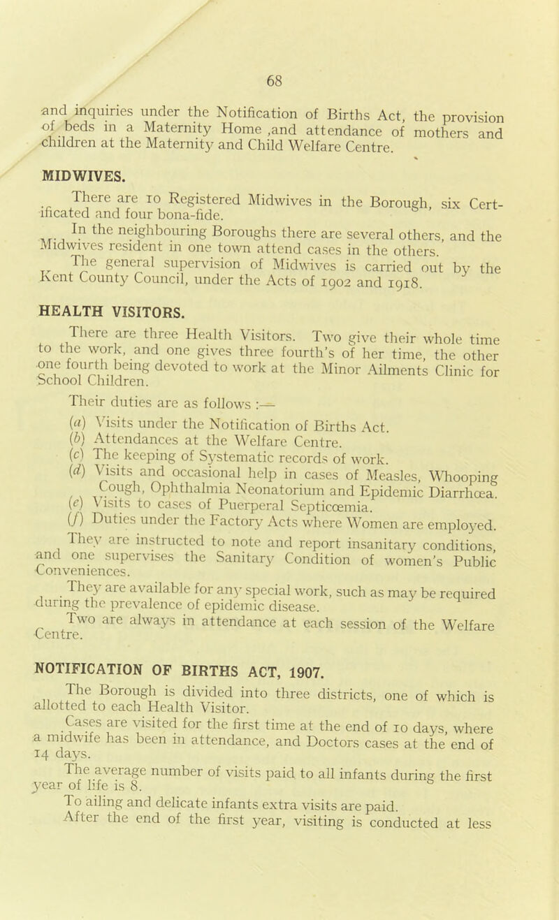 and inquiries under the Notification of Births Act, the provision of beds in a Maternity Home ,and attendance of mothers and children at the Maternity and Child Welfare Centre. % MID WIVES. There are to Registered Midwives in the Borough, six Cert- ificated and four bona-fide. In the neighbouring Boroughs there are several others, and the Midwives resident in one town attend cases in the others. Tlie general supervision of Midwives is carried out by the Kent County Council, under the Acts of 1902 and igi8. HEALTH VISITORS. There are three Healtli Visitors. Two give their whole time to the work, and one gives three fourth’s of her time, the other ■one fourth being devoted to work at the Minor Ailments Clinic for bchool Children. Their duties are as follows {(i) Visits under the Notification of Births Act. (b) Attendances at the Welfare Centre. (c) The keeping of Systematic records of work. (d) Visits and occasional help in cases of Measles, looping Cough, Ophthalmia Neonatorium and Epidemic Diarrhoea. {e) Visits to cases of Puerperal Septicoemia. if) Duties under the Factory Acts where Women are employed. lhe\ are instructed to note and report insanitary conditions and one supervises the Sanitary Condition of women’s Public ■Conveniences. They are available for an}’’ special work, such as may be required during the prevalence of epidemic disease. Two are always in attendance at each session of the Welfare Centre. NOTIFICATION OF BIRTHS ACT, 1907. The Borough is divided into three districts, one of which is allotted to each Health Visitor. Cases are visited for the first time at the end of 10 days, where a midwife has been in attendance, and Doctors cases at the’ end of 14 day^s. The average number of visits paid to all infants during the first year of life is 8. To ailing and delicate infants extra visits are paid. After the end of the first year, visiting is conducted at less