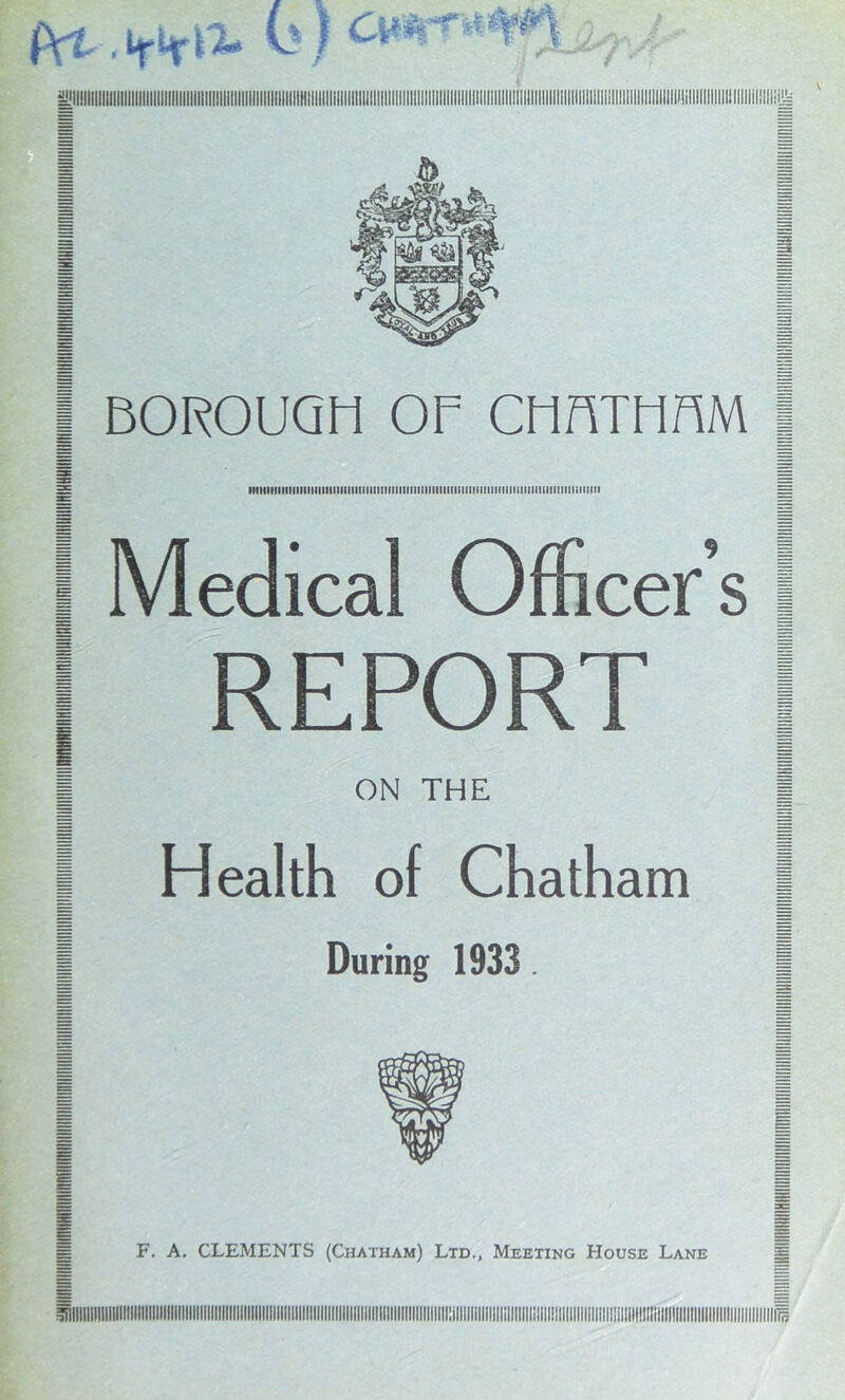 fVi-.irHr^ k) =Llllllllllllllllllllllllllllllllllllltlllllllllllllilllllllllllt!llllllllillllllllllllilllllllIllllillllllllllllIIIIIIIIII!lllllllllllllllllllll!lliillllllllllllllllll,lilllllllllllllllllil!ili | BOROUaii OF CFinTHOM s EE •MllllllllllllltllllllllllllllllllllllllllllllllllllllllllllllllllllllllllllllllllllllimillVI I Medical Officer’s I REPORT ON THE Health of Chatham During 1933.
