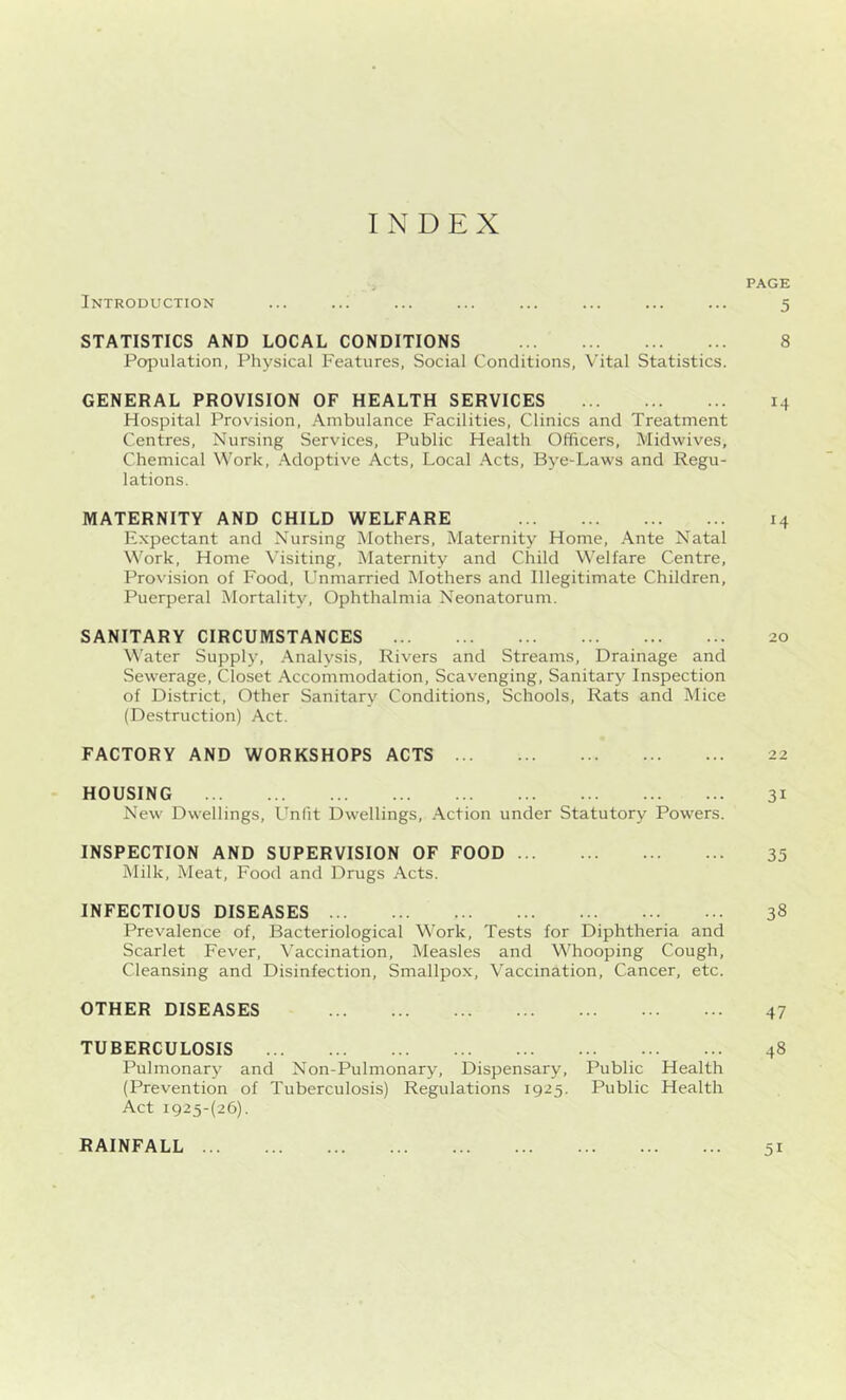 INDEX PAGE Introduction ... ... ... ... ... ... ... ... 5 STATISTICS AND LOCAL CONDITIONS 8 Population, Physical Features, Social Conditions, Vital Statistics. GENERAL PROVISION OF HEALTH SERVICES 14 Hospital Provision, Ambulance Facilities, Clinics and Treatment Centres, Nursing Services, Public Health Officers, Midwives, Chemical Work, Adoptive Acts, Local Acts, Bye-Laws and Regu- lations. MATERNITY AND CHILD WELFARE 14 Expectant and Nursing Mothers, Maternity Home, Ante Natal Work, Home Visiting, Maternity and Child Welfare Centre, Provision of Food, Unmarried Mothers and Illegitimate Children, Puerperal Mortality, Ophthalmia Neonatorum. SANITARY CIRCUMSTANCES 20 Water Supply, Analysis, Rivers and Streams, Drainage and Sewerage, Closet Accommodation, Scavenging, Sanitary Inspection of District, Other Sanitary Conditions, Schools, Rats and Mice (Destruction) Act. FACTORY AND WORKSHOPS ACTS 22 HOUSING 31 New Dwellings, Unlit Dwellings, Action under Statutory Powers. INSPECTION AND SUPERVISION OF FOOD 35 Milk, Meat, Food and Drugs Acts. INFECTIOUS DISEASES ... 38 Prevalence of, Bacteriological Work, Tests for Diphtheria and Scarlet Fever, Vaccination, Measles and Whooping Cough, Cleansing and Disinfection, Smallpox, Vaccination, Cancer, etc. OTHER DISEASES 47 TUBERCULOSIS 48 Pulmonary and Non-Pulmonary, Dispensary, Public Health (Prevention of Tuberculosis) Regulations 1925. Public Health Act ig25-(26). RAINFALL 51