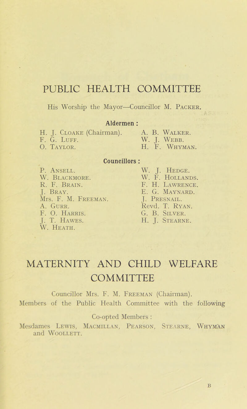 PUBLIC HEALTH COMMITTEE His Worship the Mayor—Councillor M. Packer. Aldermen : H. J. Cloake (Chairman). A. B. Walker. F. G. Luff. W. J. Webb. 0. Taylor. H. F. Whyman. Councillors : P. Ansell. W. Blackmore. R. F. Brain. J. Bray. Mrs. F. M. Freeman. A. Gurr. F. O. Harris. J. T. Hawes. W. Heath. W. J. Hedge. W. F. Hollands F. H. Lawrence E. G. Maynard. J. Presnail. Revd. T. Ryan. G. B. Silver. H. J. Stearne. MATERNITY AND CHILD WELFARE COMMITTEE Councillor Mrs. F. M. Freeman (Chairman). Members of the Public Health Committee with the following Co-opted Members : Mesdames Lewis, Macmillan, Pearson, Stearne, Wi-iymAn and Woollett. B