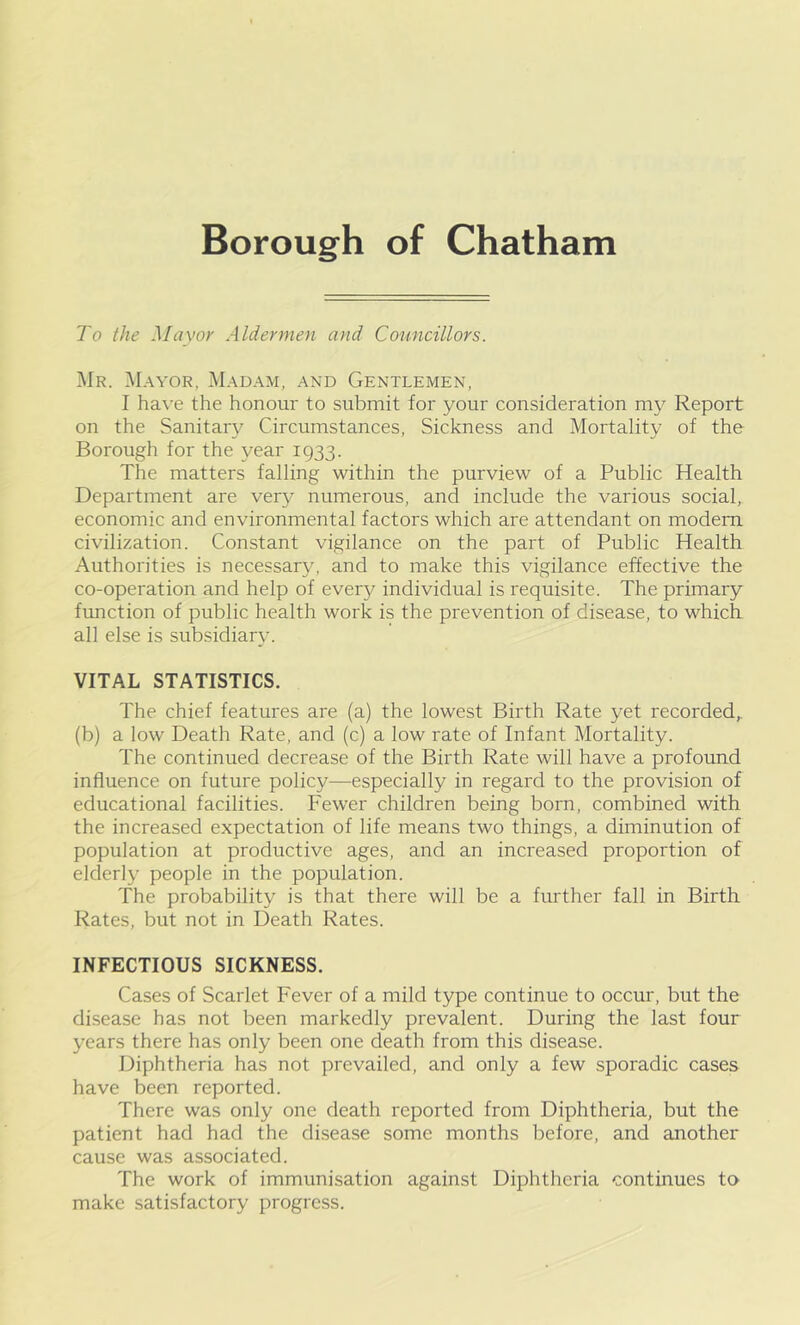 Borough of Chatham To the Mayor Aldermen and Councillors. Mr. Mayor, Madam, and Gentlemen, I have the honour to submit for your consideration my Report on the Sanitary Circumstances, Sickness and Mortality of the Borough for the year 1933. The matters falling within the purview of a Public Health Department are very numerous, and include the various social, economic and environmental factors which are attendant on modem civilization. Constant vigilance on the part of Public Health Authorities is necessary, and to make this vigilance effective the co-operation and help of every individual is requisite. The primary function of public health work is the prevention of disease, to which all else is subsidiary. VITAL STATISTICS. The chief features are (a) the lowest Birth Rate yet recorded,, (b) a low Death Rate, and (c) a low rate of Infant Mortality. The continued decrease of the Birth Rate will have a profound influence on future policy—especially in regard to the provision of educational facilities. Fewer children being born, combined with the increased expectation of life means two things, a diminution of population at productive ages, and an increased proportion of elderly people in the population. The probability is that there will be a further fall in Birth Rates, but not in Death Rates. INFECTIOUS SICKNESS. Cases of Scarlet Fever of a mild type continue to occur, but the disease has not been markedly prevalent. During the last four years there has only been one death from this disease. Diphtheria has not prevailed, and only a few sporadic cases have been reported. There was only one death reported from Diphtheria, but the patient had had the disease some months before, and another cause was associated. The work of immunisation against Diphtheria continues to make satisfactory progress.