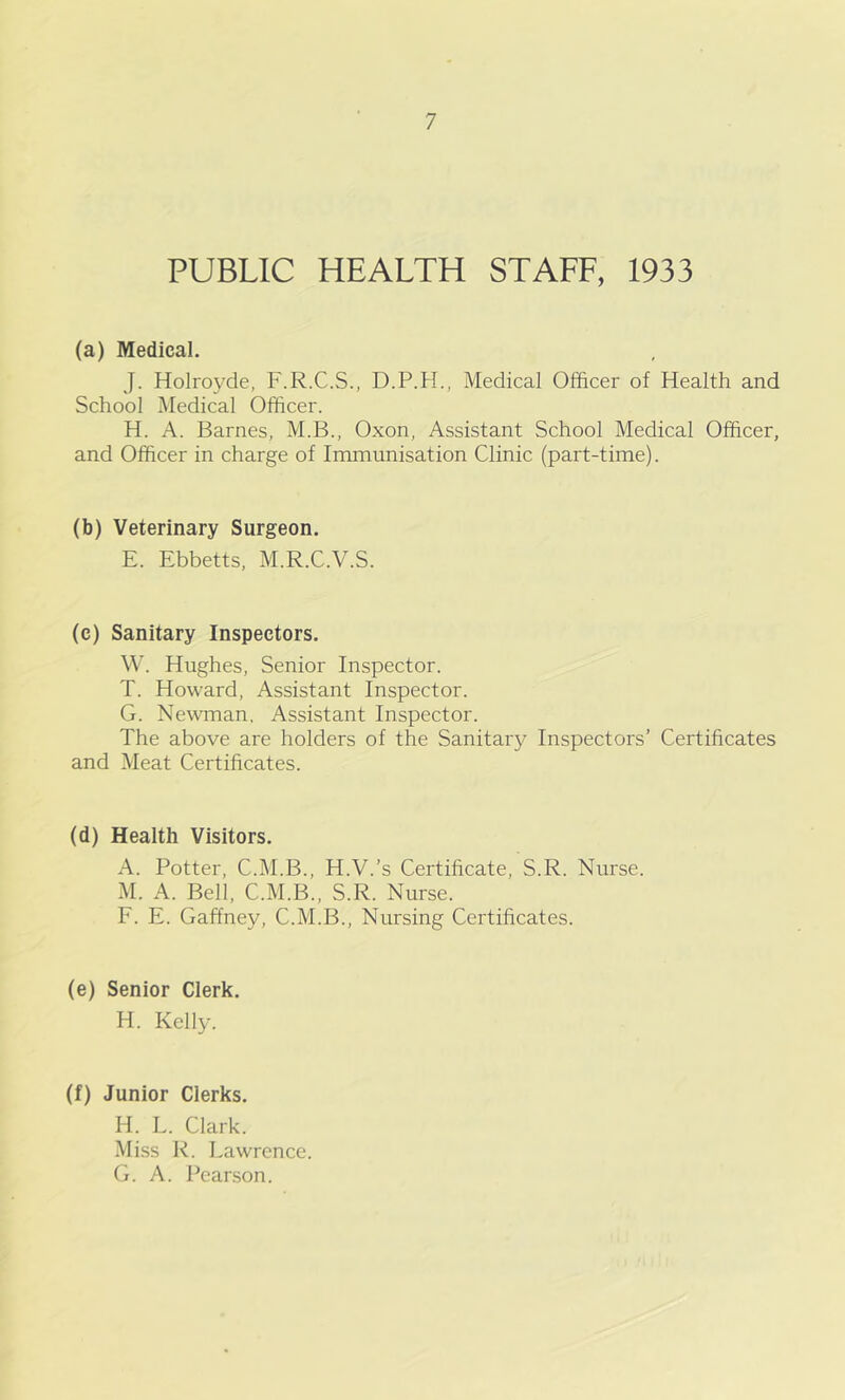 PUBLIC HEALTH STAFF, 1933 (a) Medical. J. Holroyde, F.R.C.S., D.P.H., Medical Officer of Health and School Medical Officer. H. A. Barnes, M.B., Oxon, Assistant School Medical Officer, and Officer in charge of Immunisation Clinic (part-time). (b) Veterinary Surgeon. E. Ebbetts, M.R.C.V.S. (c) Sanitary Inspectors. W. Hughes, Senior Inspector. T. Howard, Assistant Inspector. G. Newman. Assistant Inspector. The above are holders of the Sanitary Inspectors’ Certificates and Meat Certificates. (d) Health Visitors. A. Potter, C.M.B., H.V.’s Certificate, S.R. Nurse. M. A. Bell, C.M.B., S.R. Nurse. F. E. Gaffney, C.M.B., Nursing Certificates. (e) Senior Clerk. H. Kelly. (f) Junior Clerks. H. L. Clark. Miss R. Lawrence. G. A. Pearson.