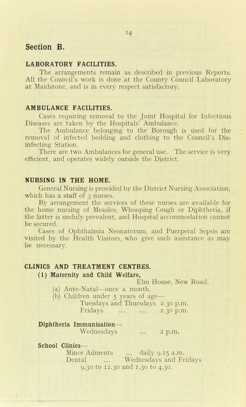 Section B. LABORATORY FACILITIES. The arrangements remain as described in previous Reports. All the Council’s work is done at the County Council Laboratory at Maidstone, and is in every respect satisfactory. AMBULANCE FACILITIES. Cases requiring removal to the Joint Hospital for Infectious Diseases are taken by the Hospitals’ Ambulance. The Ambulance belonging to the Borough is used for the removal of infected bedding and clothing to the Council’s Dis- infecting Station. There are two Ambulances for general use. The service is very efficient, and operates widely outside the District. NURSING IN THE HOME. General Nursing is provided by the District Nursing Association, which has a staff of 3 nurses. By arrangement the services of these nurses are available for the home nursing of Measles, Whooping Cough or Diphtheria, if the latter is unduly prevalent, and Hospital accommodation cannot be secured. Cases of Ophthalmia Neonatorum, and Puerperal Sepsis are visited by the Health Visitors, who give such assistance as may be necessary. CLINICS AND TREATMENT CENTRES. (1) Maternity and Child Welfare, Elm House, New Road. (a) Ante-Natal—once a month. (b) Children under 5 years of age— Tuesdays and Thursdays 2.30 p.m. Fridays ... ... 2.30 p.m. Diphtheria Immunisation— Wednesdays ... 2 p.m. School Clinics— Minor Ailments ... daily 9.15 a.m. Dental ... Wednesdays and Fridays 9.30 to 12.30 and 1.30 to 4.30.