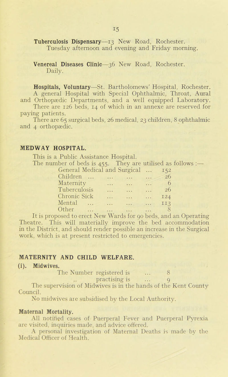 Tuberculosis Dispensary—13 New Road, Rochester. Tuesday afternoon and evening and Friday morning. Venereal Diseases Clinic—36 New Road, Rochester. Daily. Hospitals, Voluntary—St. Bartholomews’ Hospital, Rochester. A general Hospital with Special Ophthalmic, Throat, Aural and Orthopaedic Departments, and a well equipped Laboratory. There are 126 beds, 14 of which in an annexe are reserved for paying patients. There are 65 surgical beds, 26 medical, 23 children, 8 ophthalmic and 4 orthopaedic. MEDWAY HOSPITAL. This is a Public Assistance Hospital. The number of beds is 455. They are utilised as follows :— General Medical and Surgical ... 152 Children ... ... ... ... 26 Maternity ... ... ... 6 Tuberculosis ... ... ... 26 Chronic Sick ... ... ... 124 Mental ... ... ... ... 113 Other ... ... ... ... 8 It is proposed to erect New Wards for go beds, and an Operating Theatre. This will materially improve the bed accommodation in the District, and should render possible an increase in the Surgical work, which is at present restricted to emergencies. MATERNITY AND CHILD WELFARE. (i). Midwives. The Number registered is ... 8 ,, practising is ... 9 The supervision of Midwives is in the hands of the Kent County Council. No midwives are subsidised by the Local Authority. Maternal Mortality. All notified cases of Puerperal Fever and Puerperal Pyrexia are visited, inquiries made, and advice offered. A personal investigation of Maternal Deaths is made by the Medical Officer of Health.