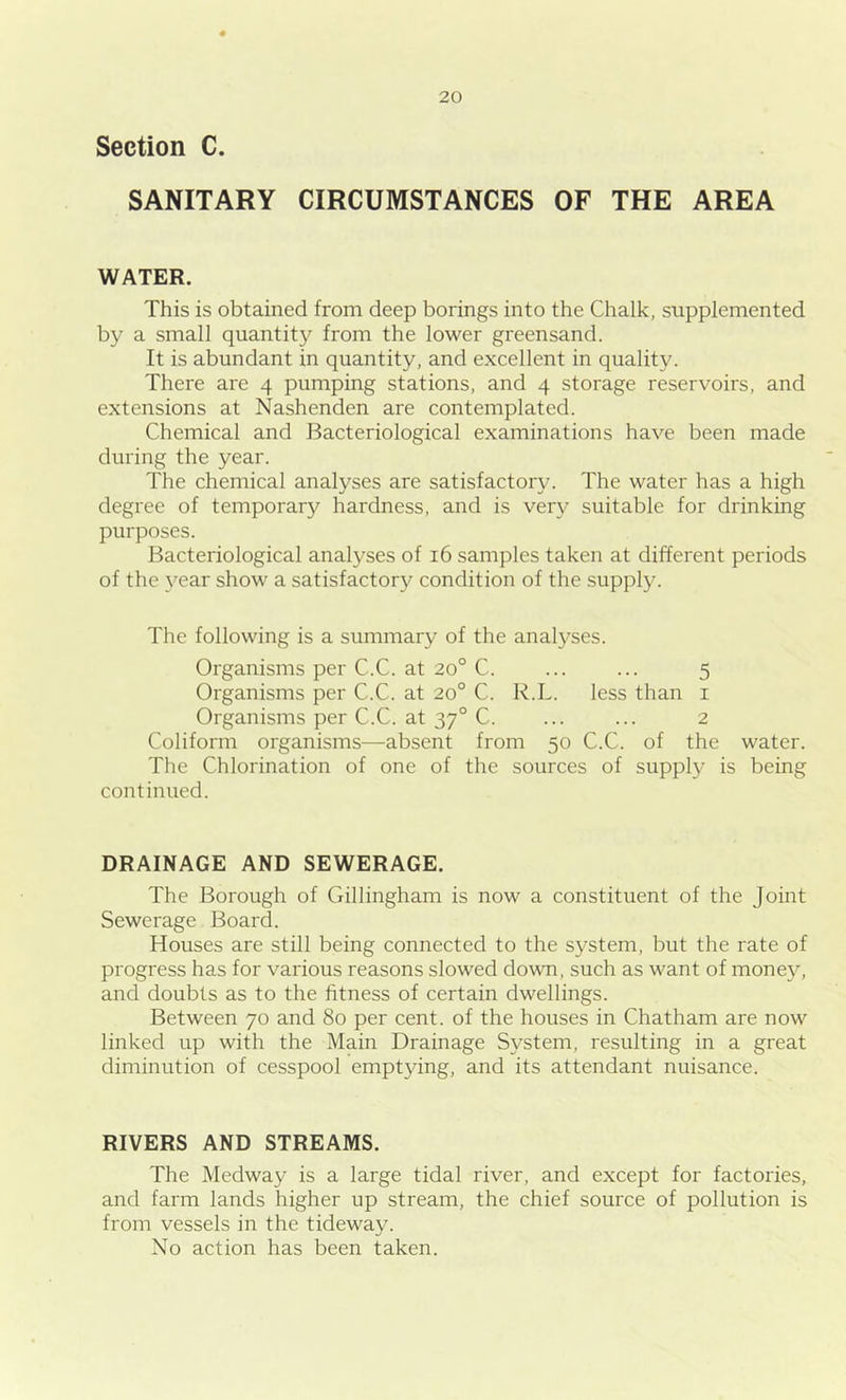 Section C. SANITARY CIRCUMSTANCES OF THE AREA WATER. This is obtained from deep borings into the Chalk, supplemented by a small quantity from the lower greensand. It is abundant in quantity, and excellent in quality. There are 4 pumping stations, and 4 storage reservoirs, and extensions at Nashenden are contemplated. Chemical and Bacteriological examinations have been made during the year. The chemical analyses are satisfactory. The water has a high degree of temporary hardness, and is very suitable for drinking purposes. Bacteriological analyses of 16 samples taken at different periods of the year show a satisfactory condition of the supply. The following is a summary of the analyses. Organisms per C.C. at 20° C. ... ... 5 Organisms per C.C. at 20° C. R.L. less than 1 Organisms per C.C. at 370 C. ... ... 2 Coliform organisms—absent from 50 C.C. of the water. The Chlorination of one of the sources of supply is being continued. DRAINAGE AND SEWERAGE. The Borough of Gillingham is now a constituent of the Joint Sewerage Board. Houses are still being connected to the system, but the rate of progress has for various reasons slowed down, such as want of money, and doubts as to the fitness of certain dwellings. Between 70 and 80 per cent, of the houses in Chatham are now linked up with the Main Drainage System, resulting in a great diminution of cesspool emptying, and its attendant nuisance. RIVERS AND STREAMS. The Medway is a large tidal river, and except for factories, and farm lands higher up stream, the chief source of pollution is from vessels in the tideway. No action has been taken.