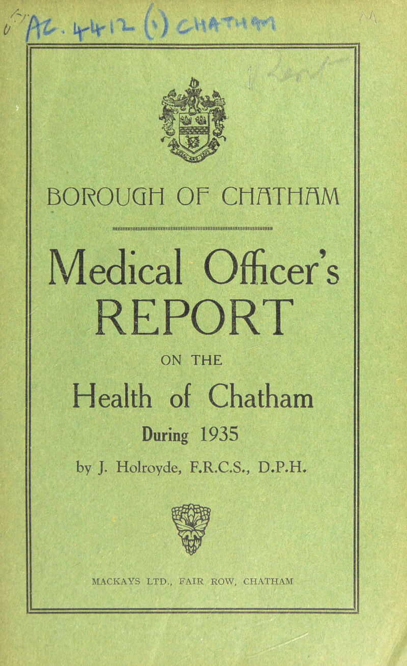 HiiiniiiniiiiiiiinnMiiiiiiiiniiiiiiiiinininniiiiiiMiiMinniititiMiiiiiiiniiiiiii Medical Officer’s REPORT ON THE Health of Chatham During 1935 by J. Holroyde, F.R.C.S., D.P.H. MACKAYS LTD., FAIR ROW, CHATHAM