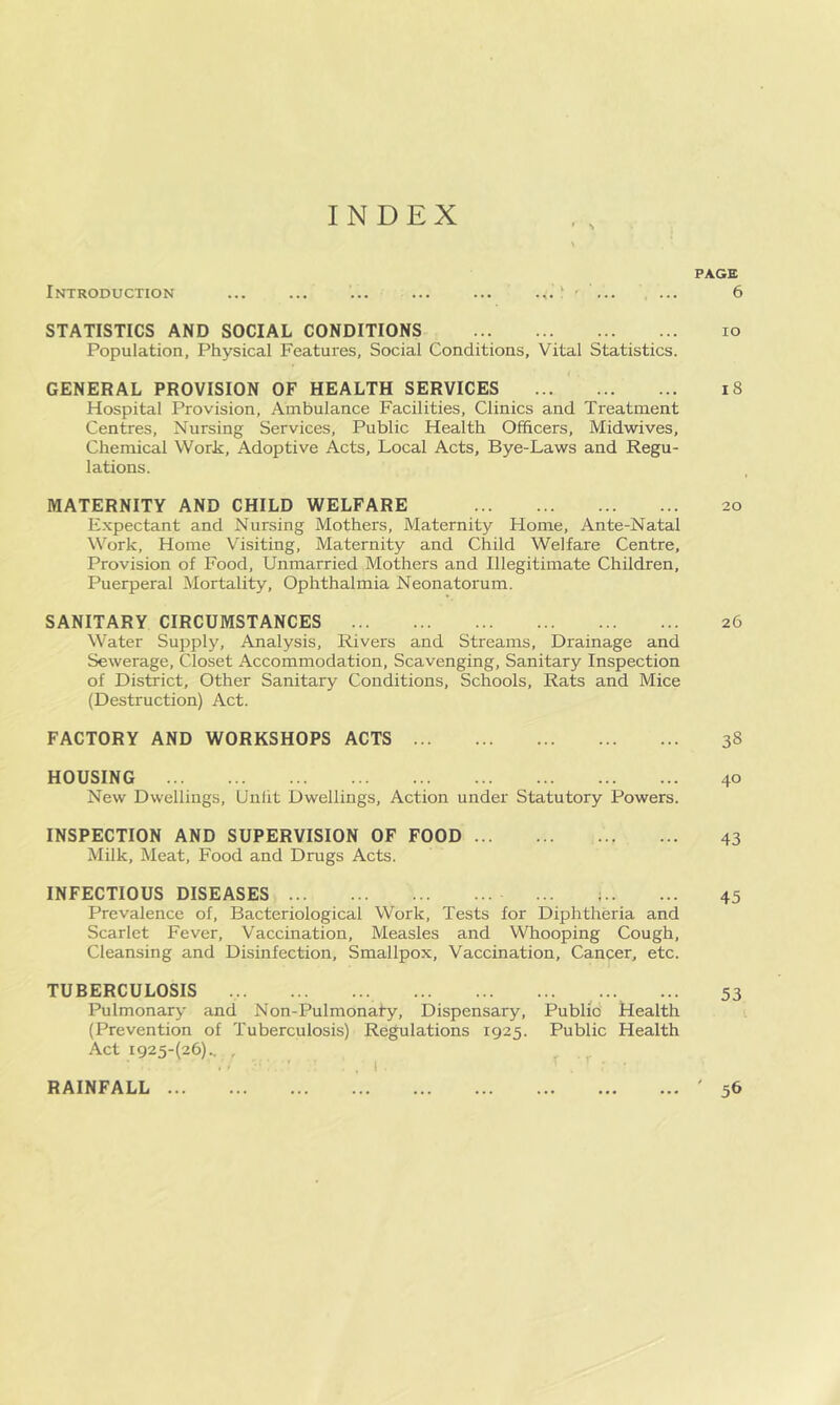 INDEX Introduction ... ... ... ... ... ' • ... STATISTICS AND SOCIAL CONDITIONS Population, Physical Features, Social Conditions, Vital Statistics. GENERAL PROVISION OF HEALTH SERVICES Hospital Provision, Ambulance Facilities, Clinics and Treatment Centres, Nursing Services, Public Health Officers, Midwives, Chemical Work, Adoptive Acts, Local Acts, Bye-Laws and Regu- lations. MATERNITY AND CHILD WELFARE Expectant and Nursing Mothers, Maternity Home, Ante-Natal Work, Home Visiting, Maternity and Child Welfare Centre, Provision of Food, Unmarried Mothers and Illegitimate Children, Puerperal Mortality, Ophthalmia Neonatorum. SANITARY CIRCUMSTANCES Water Supply, Analysis, Rivers and Streams, Drainage and Sewerage, Closet Accommodation, Scavenging, Sanitary Inspection of District, Other Sanitary Conditions, Schools, Rats and Mice (Destruction) Act. FACTORY AND WORKSHOPS ACTS HOUSING New Dwellings, Unlit Dwellings, Action under Statutory Powers. INSPECTION AND SUPERVISION OF FOOD Milk, Meat, Food and Drugs Acts. INFECTIOUS DISEASES ... ; Prevalence of. Bacteriological Work, Tests for Diphtheria and Scarlet Fever, Vaccination, Measles and Whooping Cough, Cleansing and Disinfection, Smallpox, Vaccination, Cancer, etc. TUBERCULOSIS ... Pulmonary and Non-Pulmonaty, Dispensary, Public Health (Prevention of Tuberculosis) Regulations 1925. Public Health Act I925-(26).. , . ,1 ' ' • RAINFALL PAGE 6 10 18 20 26 38 40 43 45 53 ' 56