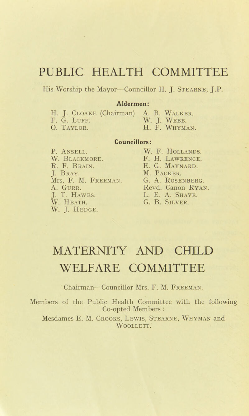 PUBLIC HEALTH COMMITTEE His Worship the Mayor—Councillor H. J. Stearne, J.P. Aldermen: H. J. Cloake (Chairman) A. B. Walker. F. G. Luff. W. J. Webb. O. Taylor. H. F. Whyman. Councillors: P. Ansell. W. Blackmore. R. F. Brain. J. Bray. Mrs. F. M. Freeman. A. Gurr. J. T. Hawes. W. Heath. W. J. Hedge. W. F. Hollands. F. H. Lawrence. E. G. Maynard. M. Packer. G. A. Rosenberg. Revd. Canon Ryan. L. E. A. Shave. G. B. Silver. MATERNITY AND CHILD WELFARE COMMITTEE Chairman—Councillor Mrs. F. M. Freeman. Members of the Pubhc Health Committee with the following Co-opted Members : Mesdames E. M. Crooks, Lewis, Stearne, Whyman and WOOLLETT.