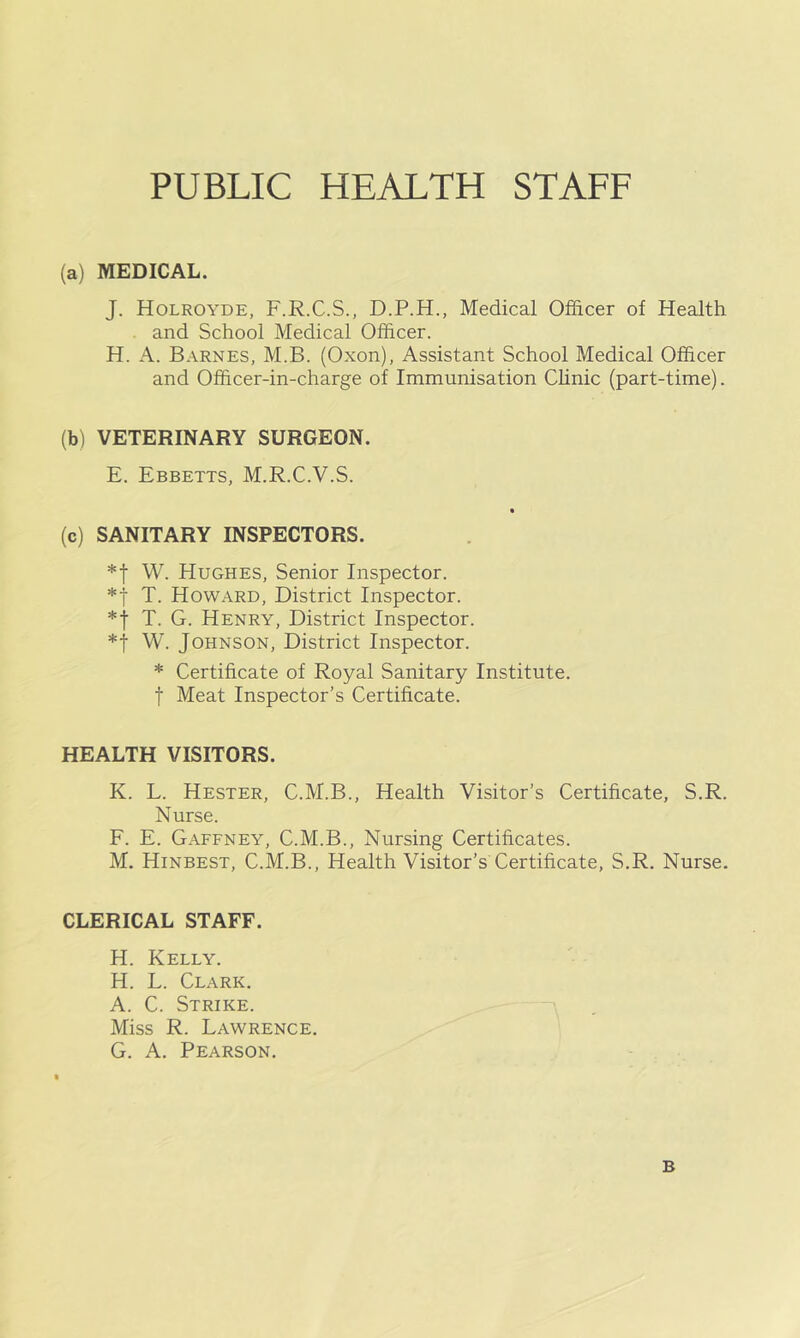 (a) MEDICAL. J. Holroyde, F.R.C.S., D.P.H., Medical Officer of Health and School Medical Officer. H. A. Barnes, M.B. (Oxon), Assistant School Medical Officer and Officer-in-charge of Immunisation Chnic (part-time). (b) VETERINARY SURGEON. E. Ebbetts, M.R.C.V.S. (c) SANITARY INSPECTORS. *f W. Hughes, Senior Inspector. *t T. Howard, District Inspector. *t T. G. Henry, District Inspector. *t W. Johnson, District Inspector. * Certificate of Royal Sanitary Institute, t Meat Inspector’s Certificate. HEALTH VISITORS. K. L. Hester, C.M.B., Health Visitor’s Certificate, S.R. Nurse. F. E. Gaffney, C.M.B., Nursing Certificates. M. Hinbest, C.M.B., Health Visitor’s Certificate, S.R. Nurse. CLERICAL STAFF. H. Kelly. H. L. Clark. A. C. Strike. Miss R. Lawrence. G. A. Pearson. B