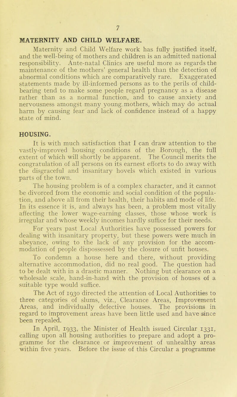 MATERNITY AND CHILD WELFARE. Maternity and Child Welfare work has fully justified itself, and the well-being of mothers and children is an admitted national responsibility. Ante-natal Clinics are useful more as regards the maintenance of the mothers’ general health than the detection of abnormal conditions which are comparatively rare. Exaggerated statements made by ill-informed persons as to the perils of child- bearing tend to make some people regard pregnancy as a disease rather than as a normal function, and to cause anxiety and nervousness amongst m.any young mothers, which may do actual harm by causing fear and lack of confidence instead of a happy state of mind. HOUSING. It is with much satisfaction that I can draw attention to the vastly-improved housing conditions of the Borough, the full extent of which will shortly be apparent. The Council merits the congratulation of all persons on its earnest efforts to do away with the disgraceful and insanitary hovels which existed in various parts of the town. The housing problem is of a complex character, and it cannot be divorced from the economic and social condition of the popula- tion, and above all from their health, their habits and mode of life. In its essence it is, and always has been, a problem most vitaUy affecting the lower wage-earning classes, those whose work is irregular and whose weekly incomes hardly suffice for their needs. For years past Local Authorities have possessed powers for dealing with insanitary property, but these powers were much in abeyance, owing to the lack of any provision for the accom- modation of people dispossessed by the closure of unfit houses. To condemn a house here and there, without providing alternative accommodation, did no real good. The question had to be dealt with in a drastic manner. Nothing but clearance on a wholesale scale, hand-in-hand with the provision of houses of a .suitable type would suffice. The Act of 1930 directed the attention of Local Authorities to three categories of slums, viz.. Clearance Areas, Improvement Areas, and individually defective houses. The provisions in regard to improvement areas have been little used and have since been repealed. In April, 1933, the Minister of Health issued Circular 1331, calling upon all housing authorities to prepare and adopt a pro- gramme for the clearance or improvement of unhealthy areas within five years. Before the issue of this Circular a programme
