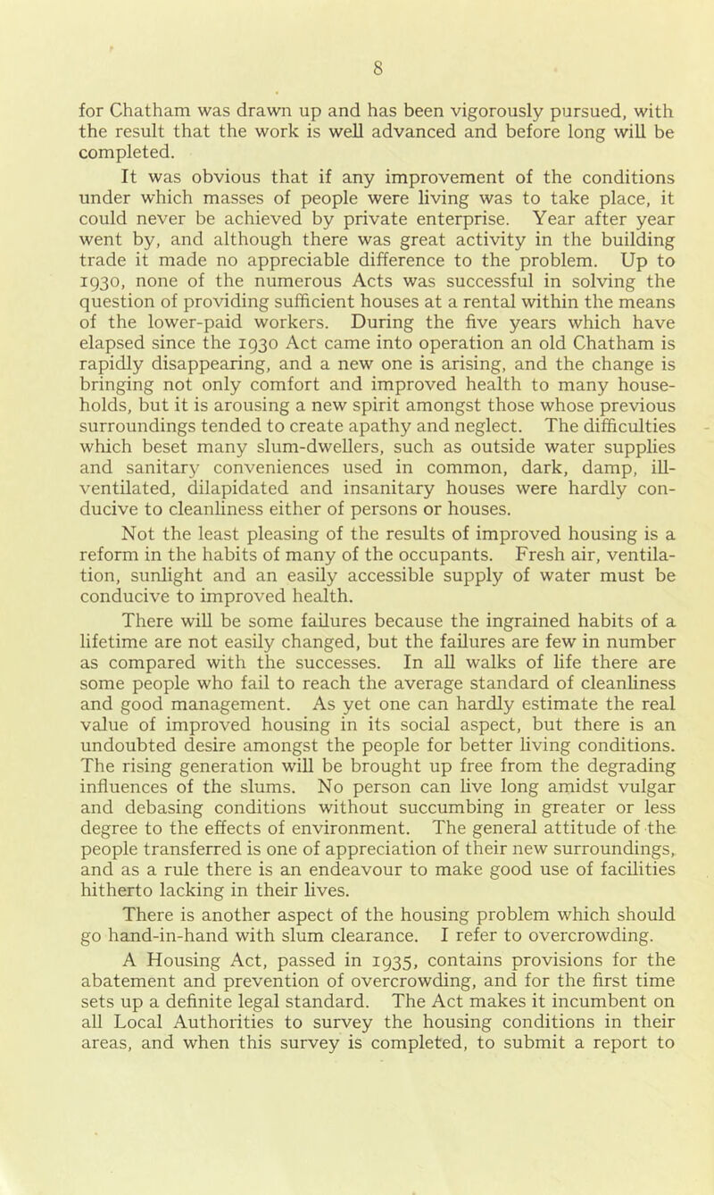 for Chatham was drawn up and has been vigorously pursued, with the result that the work is well advanced and before long will be completed. It was obvious that if any improvement of the conditions under which masses of people were living was to take place, it could never be achieved by private enterprise. Year after year went by, and although there was great activity in the building trade it made no appreciable difference to the problem. Up to 1930, none of the numerous Acts was successful in solving the question of providing sufficient houses at a rental within the means of the lower-paid workers. During the five years which have elapsed since the 1930 Act came into operation an old Chatham is rapidly disappearing, and a new one is arising, and the change is bringing not only comfort and improved health to many house- holds, but it is arousing a new spirit amongst those whose previous surroundings tended to create apathy and neglect. The difficulties which beset many slum-dwellers, such as outside water supplies and sanitary conveniences used in common, dark, damp, iU- ventilated, dilapidated and insanitary houses were hardly con- ducive to cleanliness either of persons or houses. Not the least pleasing of the results of improved housing is a reform in the habits of many of the occupants. Fresh air, ventila- tion, sunlight and an easily accessible supply of water must be conducive to improved health. There will be some failures because the ingrained habits of a lifetime are not easily changed, but the failures are few in number as compared with the successes. In aU walks of life there are some people who fail to reach the average standard of cleanliness and good management. As yet one can hardly estimate the real value of improved housing in its social aspect, but there is an undoubted desire amongst the people for better living conditions. The rising generation will be brought up free from the degrading influences of the slums. No person can live long amidst vulgar and debasing conditions without succumbing in greater or less degree to the effects of environment. The general attitude of the people transferred is one of appreciation of their new surroundings, and as a rule there is an endeavour to make good use of facilities hitherto lacking in their lives. There is another aspect of the housing problem which should go hand-in-hand with slum clearance. I refer to overcrowding. A Housing Act, passed in 1935, contains provisions for the abatement and prevention of overcrowding, and for the first time sets up a definite legal standard. The Act makes it incumbent on all Local Authorities to survey the housing conditions in their areas, and when this survey is completed, to submit a report to