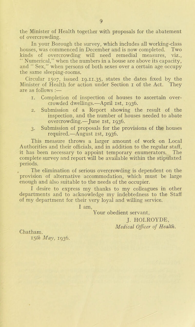 the Minister of Health together with proposals for the abatement of overcrowding. In your Borough the survey, which includes all working-class houses, was commenced in December and is now completed. Two kinds of overcrowding will need remedial measures, viz., “ Numerical,” when the numbers in a house are above its capacity, and ” Sex,” when persons of both sexes over a certain age occupy the same sleeping-rooms. Circular 1507, issued 19.11.35, states the dates fixed by the Minister of Health for action under Section i of the Act. They are as follows :— 1. Completion of inspection of houses to ascertain over- crowded dwellings.—April ist, 1936. 2. Submission of a Report showing the result of the inspection, and the number of houses needed to abate overcrowding.—June ist, 1936. 3. Submission of proposals for the provisions of the houses required.—August ist, 1936. This measure throws a larger amount of work on Local Authorities and their officials, and in addition to the regular staff, it has been necessary to appoint temporary enumerators. The complete survey and report will be available within the stipulated periods. The elimination of serious overcrowding is dependent on the provision of alternative accommodation, which must be large enough and Also suitable to the needs of the occupier. I desire to express my thanks to my colleagues in other departments and to acknowledge my indebtedness to the Staff of my department for their very loyal and willing service. I am. Your obedient servant, J. HOLROYDE, Medical Officer of Health. Chatham. i^th May, 1936.