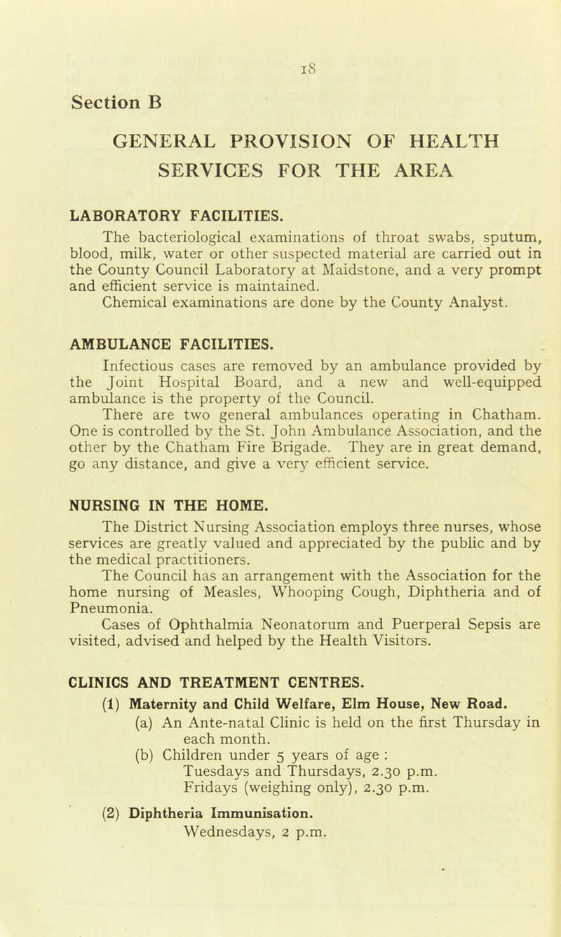 Section B GENERAL PROVISION OF HEALTH SERVICES FOR THE AREA LABORATORY FACILITIES. The bacteriological examinations of throat swabs, sputum, blood, milk, water or other suspected material are carried out in the County Council Laboratory at Maidstone, and a very prompt and efficient service is maintained. Chemical examinations are done by the County Analyst. AMBULANCE FACILITIES. Infectious cases are removed by an ambulance provided by the Joint Hospital Board, and a new and well-equipped ambulance is the property of the Council. There are two general ambulances operating in Chatham. One is controlled by the St. John Ambulance Association, and the other by the Chatham Fire Brigade. They are in great demand, go any distance, and give a very efficient service. NURSING IN THE HOME. The District Nursing Association employs three nurses, whose services are greatly valued and appreciated by the public and by the medical practitioners. The Council has an arrangement with the Association for the home nursing of Measles, Whooping Cough, Diphtheria and of Pneumonia. Cases of Ophthalmia Neonatorum and Puerperal Sepsis are visited, advised and helped by the Health Visitors. CLINICS AND TREATMENT CENTRES. (1) Maternity and Child Welfare, Elm House, New Road. (a) An Ante-natal Clinic is held on the first Thursday in each month. (b) Children under 5 years of age : Tuesdays and Thursdays, 2.30 p.m. Fridays (weighing only), 2.30 p.m. (2) Diphtheria Immunisation. Wednesdays, 2 p.m.