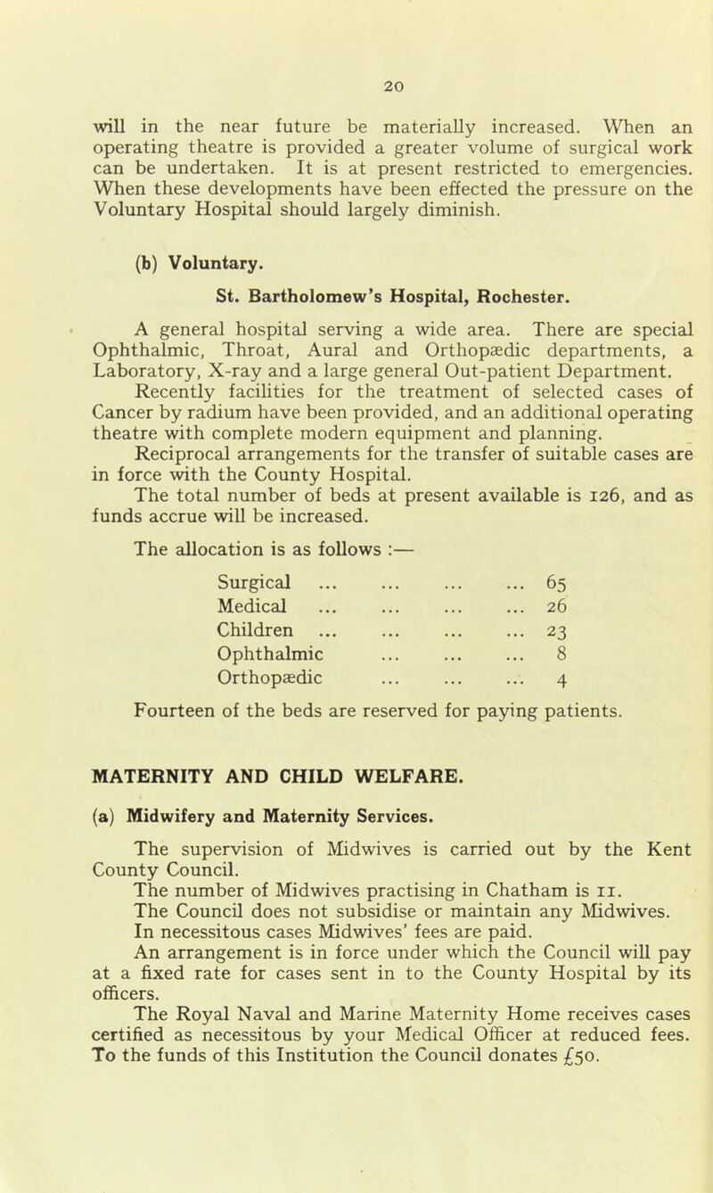 will in the near future be materially increased. When an operating theatre is provided a greater volume of surgical work can be undertaken. It is at present restricted to emergencies. When these developments have been effected the pressure on the Voluntary Hospital should largely diminish. (b) Voluntary. St. Bartholomew’s Hospital, Rochester. A general hospital serving a wide area. There are special Ophthalmic, Throat, Aural and Orthopaedic departments, a Laboratory, X-ray and a large general Out-patient Department. Recently facilities for the treatment of selected cases of Cancer by radium have been provided, and an additional operating theatre with complete modern equipment and planning. Reciprocal arrangements for the transfer of suitable cases are in force with the County Hospital. The total number of beds at present available is 126, and as funds accrue will be increased. The allocation is as follows :— Surgical 65 Medical ... ... ... ... 26 Children ... ... ... ... 23 Ophthalmic ... ... ... 8 Orthopaedic ... ... ... 4 Fourteen of the beds are reserved for paying patients. MATERNITY AND CHILD WELFARE. (a) Midwifery and Maternity Services. The supervision of Midwives is carried out by the Kent County Council. The number of Midwives practising in Chatham is ii. The Council does not subsidise or maintain any Midwives. In necessitous cases Midwives’ fees are paid. An arrangement is in force under which the Council will pay at a fixed rate for cases sent in to the County Hospital by its officers. The Royal Naval and Marine Maternity Home receives cases certified as necessitous by your Medical Officer at reduced fees. To the funds of this Institution the Council donates £50.