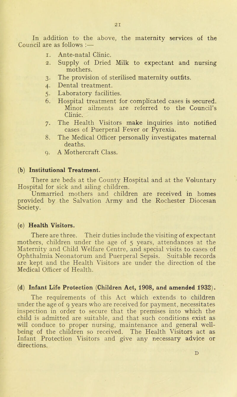 In addition to the above, the maternity services of the Council are as follows :— 1. Ante-natal Clinic. 2. Supply of Dried Milk to expectant and nursing mothers. 3. The provision of sterilised maternity outfits. 4. Dental treatment. 5. Laboratory facilities. 6. Hospital treatment for complicated cases is secured. Minor ailments are referred to the Council’s Clinic. 7. The Health Visitors make inquiries into notified cases of Puerperal Fever or Pyrexia. 8. The Medical Officer personally investigates maternal deaths. Q. A Mothercraft Class. (b) Institutional Treatment. There are beds at the County Hospital and at the Voluntary Hospital for sick and ailing children. Unmarried mothers and children are received in homes provided by the Salvation Army and the Rochester Diocesan Society. (c) Health Visitors. There are three. Their duties include the visiting of expectant mothers, children under the age of 5 years, attendances at the Maternity and Child Welfare Centre, and special visits to cases of Ophthalmia Neonatorum and Puerperal Sepsis. Suitable records are kept and the Health Visitors are under the direction of the Medical Officer of Health. (d) Infant Life Protection (Children Act, 1908, and amended 1932). The requirements of this Act which extends to children under the age of 9 years who are received for payment, necessitates inspection in order to secure that the premises into which the child is admitted are suitable, and that such conditions exist as will conduce to proper nursing, maintenance and general well- being of the children so received. The Health Visitors act as Infant Protection Visitors and give any necessary advice or directions. D