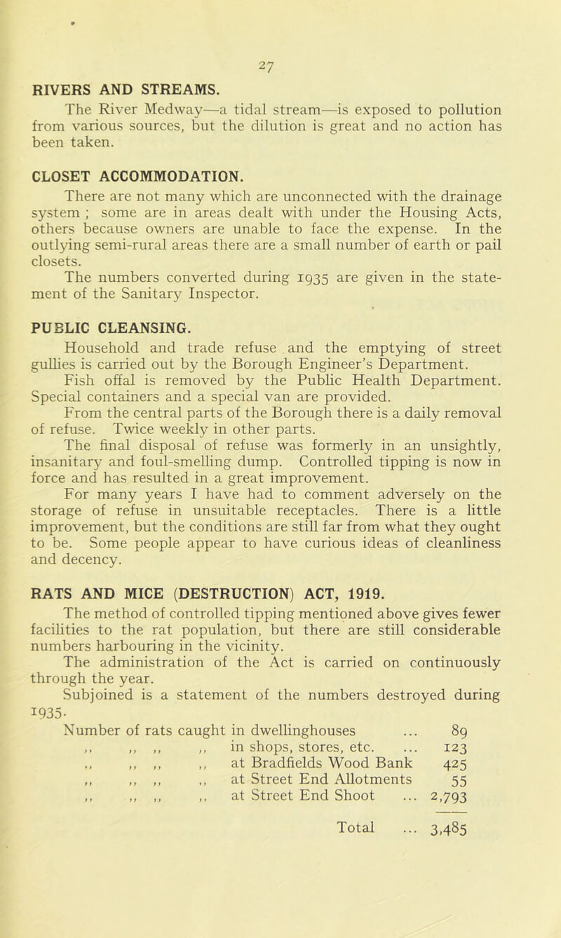 RIVERS AND STREAMS. The River Medway—a tidal stream—is exposed to pollution from various sources, but the dilution is great and no action has been taken. CLOSET ACCOMMODATION. There are not many which are unconnected with the drainage system ; some are in areas dealt with under the Housing Acts, others because owners are unable to face the expense. In the outlying semi-rural areas there are a small number of earth or pail closets. The numbers converted during 1935 are given in the state- ment of the Sanitary Inspector. PUBLIC CLEANSING. Household and trade refuse and the emptying of street gullies is carried out by the Borough Engineer’s Department. Fish offal is removed by the Public Health Department. Special containers and a special van are provided. From the central parts of the Borough there is a daily removal of refuse. Twice weekly in other parts. The final disposal of refuse was formerly in an unsightly, insanitary and foul-smelling dump. Controlled tipping is now in force and has resulted in a great improvement. For many years I have had to comment adversely on the storage of refuse in unsuitable receptacles. There is a little improvement, but the conditions are still far from what they ought to be. Some people appear to have curious ideas of cleanliness and decency. RATS AND MICE (DESTRUCTION) ACT, 1919. The method of controlled tipping mentioned above gives fewer facilities to the rat population, but there are still considerable numbers harbouring in the vicinity. The administration of the Act is carried on continuously through the year. Subjoined is a statement of the numbers destroyed during 1935- Number of rats caught in dwellinghouses ... 89 ,, ,, ,, in shops, stores, etc. ... 123 ,, ,, ,, ,, at Bradfields Wood Bank 425 ,, ,, ,, at Street End Allotments 55 ,, ,, ,, ,, at Street End Shoot ... 2,793 Total ... 3,485
