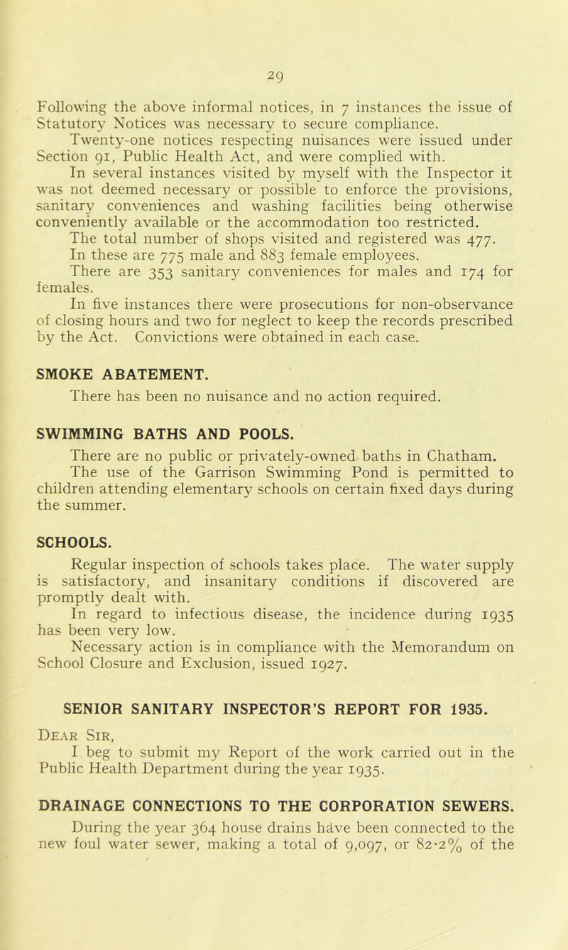 Following the above informal notices, in 7 instances the issue of Statutory Notices was necessary to secure compliance. Twenty-one notices respecting nuisances were issued under Section 91, Public Health Act, and were complied with. In several instances visited by myself with the Inspector it was not deemed necessary or possible to enforce the provisions, sanitary conveniences and washing facilities being otherwise conveniently available or the accommodation too restricted. The total number of shops visited and registered was 477. In these are 775 male and 883 female employees. There are 353 sanitary conveniences for males and 174 for females. In five instances there were prosecutions for non-observance of closing hours and two for neglect to keep the records prescribed by the Act. Convictions were obtained in each case. SMOKE ABATEMENT. There has been no nuisance and no action required. SWIMMING BATHS AND POOLS. There are no public or privately-owned baths in Chatham. The use of the Garrison Swimming Pond is permitted to children attending elementary schools on certain fixed days during the summer. SCHOOLS. Regular inspection of schools takes place. The water supply is satisfactory, and insanitary conditions if discovered are promptly dealt with. In regard to infectious disease, the incidence during 1935 has been very low. Necessary action is in compliance with the Memorandum on School Closure and Exclusion, issued 1927. SENIOR SANITARY INSPECTOR’S REPORT FOR 1935. Dear Sir, I beg to submit my Report of the work carried out in the Public Health Department during the year 1935. DRAINAGE CONNECTIONS TO THE CORPORATION SEWERS. During the year 364 house drains hive been connected to the new foul water sewer, making a total of 9,097, or 82-2% of the