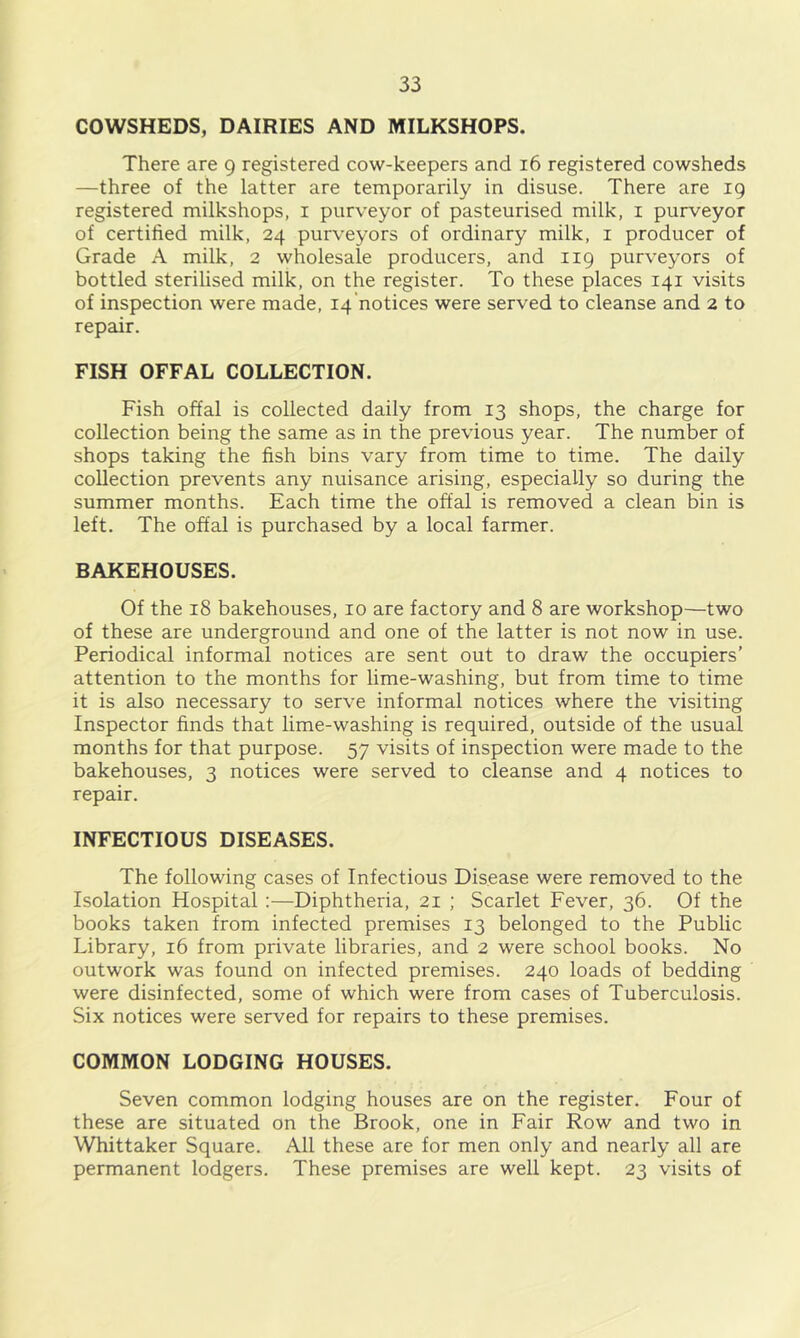 COWSHEDS, DAIRIES AND MILKSHOPS. There are 9 registered cow-keepers and 16 registered cowsheds —three of the latter are temporarily in disuse. There are 19 registered milkshops, i purveyor of pasteurised milk, i purveyor of certified milk, 24 purveyors of ordinary milk, i producer of Grade A milk, 2 wholesale producers, and 119 purveyors of bottled sterilised milk, on the register. To these places 141 visits of inspection were made, 14 notices were served to cleanse and 2 to repair. FISH OFFAL COLLECTION. Fish offal is collected daily from 13 shops, the charge for collection being the same as in the previous year. The number of shops taking the fish bins vary from time to time. The daily collection prevents any nuisance arising, especially so during the summer months. Each time the offal is removed a clean bin is left. The offal is purchased by a local farmer. BAKEHOUSES. Of the 18 bakehouses, 10 are factory and 8 are workshop—two of these are underground and one of the latter is not now in use. Periodical informal notices are sent out to draw the occupiers’ attention to the months for lime-washing, but from time to time it is also necessary to serve informal notices where the visiting Inspector finds that lime-washing is required, outside of the usual months for that purpose. 57 visits of inspection were made to the bakehouses, 3 notices were served to cleanse and 4 notices to repair. INFECTIOUS DISEASES. The following cases of Infectious Disease were removed to the Isolation Hospital;—Diphtheria, 21 ; Scarlet Fever, 36. Of the books taken from infected premises 13 belonged to the Public Library, 16 from private libraries, and 2 were school books. No outwork was found on infected premises. 240 loads of bedding were disinfected, some of which were from cases of Tuberculosis. Six notices were served for repairs to these premises. COMMON LODGING HOUSES. Seven common lodging houses are on the register. Four of these are situated on the Brook, one in Fair Row and two in Whittaker Square. All these are for men only and nearly all are permanent lodgers. These premises are well kept. 23 visits of