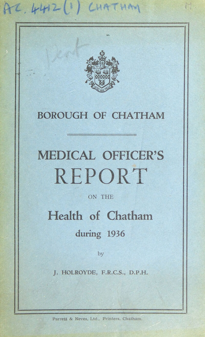 MEDICAL OFFICER’S REPORT ON THE Health of Chatham during 1936 by J. HOLROYDE, F.R.C.S., D.P.H. Parrett & Neves, Ltd., Printers, Chatham.