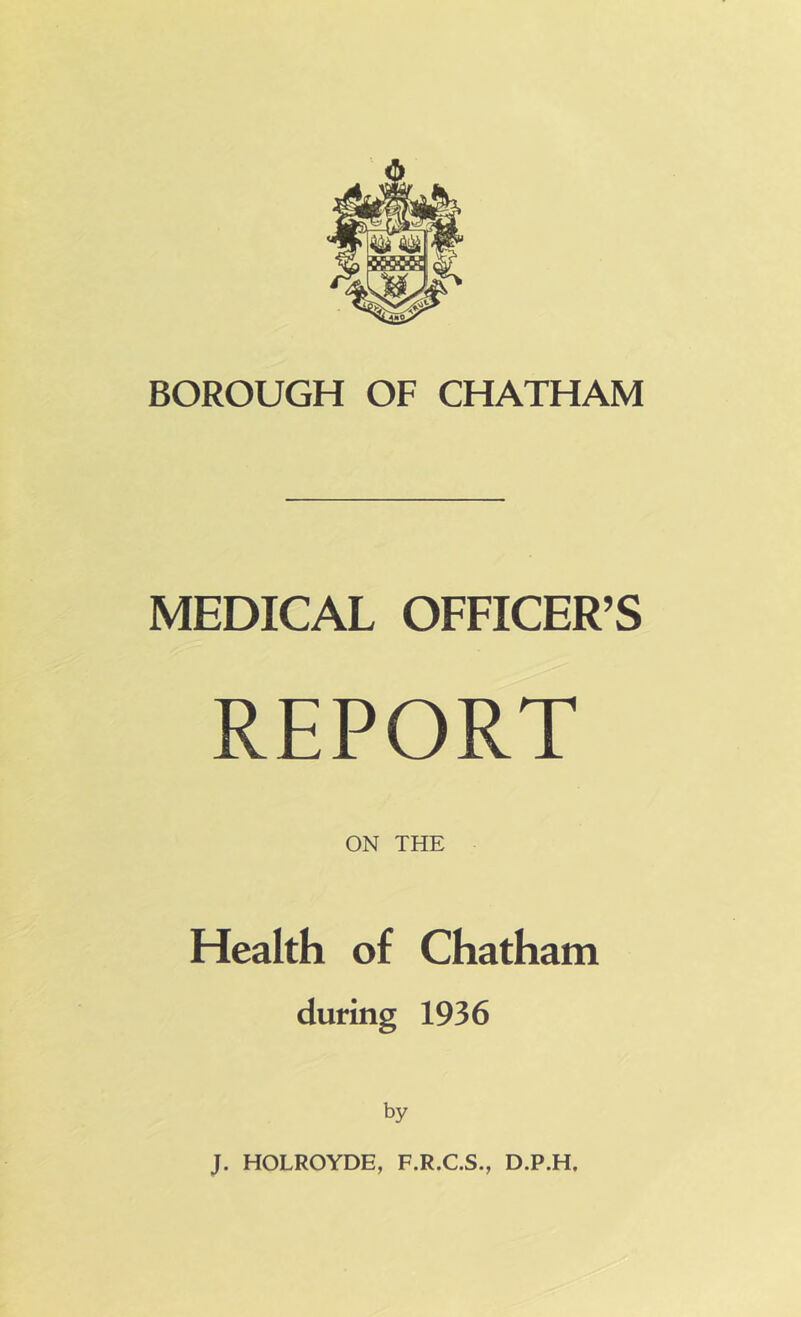 BOROUGH OF CHATHAM MEDICAL OFFICER’S REPORT ON THE Health of Chatham during 1936 by J. HOLROYDE, F.R.C.S., D.P.H,