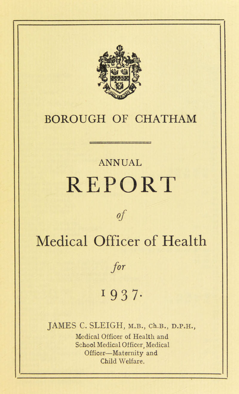 BOROUGH OF CHATHAM ANNUAL REPORT of Medical Officer of Health for 1 93 7- JAMES C. SLEIGH, m.b., ch.B., d.p.h., Medical Officer of Health and School Medical Officer, Medical Officer—Maternity and Child Welfare.
