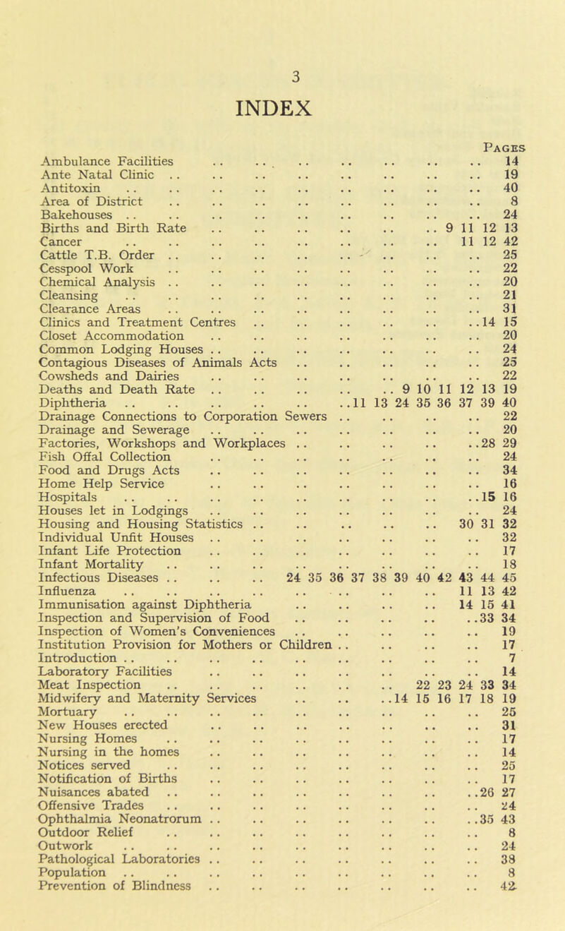 INDEX Pages Ambulance Facilities .. ... .. .. . . .. .. 14 Ante Natal Clinic .. .. .. .. .. .. .. .. 19 Antitoxin .. .. .. .. .. .. .. .. .. 40 Area of District .. .. .. .. .. .. .. .. 8 Bakehouses . . .. . . .. .. .. .. .. .. 24 Births and Birth Rate .. .. .. .. .. .. 9 11 12 13 Cancer .. .. .. .. .. .. .. .. 11 12 42 Cattle T.B. Order .. .. .. . . . . - .. .. .. 25 Cesspool Work .. .. .. .. .. .. .. .. 22 Chemical Analysis .. .. .. .. . . .. .. . . 20 Cleansing . . . . .. .. .. .. .. . . .. 21 Clearance Areas . . .. .. .. . . .. .. . . 31 Clinics and Treatment Centres .. .. .. .. .. ..14 15 Closet Accommodation . . .. .. .. .. .. . . 20 Common Lodging Houses .. .. .. .. .. .. .. 24 Contagious Diseases of Animals Acts .. .. .. .. .. 25 CoNvsheds and Dairies .. .. .. .. .. .. .. 22 Deaths and Death Rate .. .. .. .. .. 9 10 11 12 13 19 Diphtheria 11 13 24 35 36 37 39 40 Drainage Connections to Corporation Sewers .. .. .. .. 22 Drainage and Sewerage .. .. .. .. .. .. .. 20 Factories, Workshops and Workplaces .. .. . . .. .. 28 29 Fish Offal Collection .. .. .. .. . . .. .. 24 Food and Drugs Acts .. .. .. .. .. .. .. 34 Home Help Service .. .. .. .. .. .. .. 16 Hospitals . . .. .. .. .. .. . . .. ..15 16 Houses let in Lodgings .. .. .. .. .. . . .. 24 Housing and Housing Statistics .. .. .. .. .. 30 31 32 Individual Unfit Houses . . .. .. .. .. .. .. 32 Infant Life Protection .. .. .. .. .. .. .. 17 Infant Mortality .. .. .. .. .. .. .. .. 18 Infectious Diseases 24 35 36 37 38 39 40 42 43 44 45 Influenza .. .. .. .. .. .. 11 13 42 Immunisation against Diphtheria .. .. .. .. 141541 Inspection and Supervision of Food .. .. .. .. .. 33 34 Inspection of Women’s Conveniences .. .. .. .. .. 19 Institution Provision for Mothers or Children .. .. .. .. 17 Introduction .. .. .. .. . . ,. .. .. .. 7 Laboratory Facilities .. .. .. .. .. .. .. 14 Meat Inspection .. . . .. .. . . .. 22 23 24 33 34 Midwifery and Maternity Services .. .. .. 14 15 16 17 18 19 Mortuary .. .. .. .. .. .. .. .. .. 25 New Houses erected .. .. .. .. .. .. .. 31 Nursing Homes .. .. .. .. .. .. .. . . 17 Nursing in the homes .. .. .. .. . . .. .. 14 Notices served .. .. .. .. .. .. .. .. 25 Notification of Births .. .. .. .. .. ,. .. 17 Nuisances abated .. .. .. .. .. .. .. ..26 27 Offensive Trades . . .. .. .. .. .. .. .. 24 Ophthalmia Neonatrorum .. .. .. .. .. .. .. 35 43 Outdoor Relief .. .. .. .. .. .. .. .. 8 Outwork . . .. .. .. . . .. .. .. .. 24 Pathological Laboratories .. .. .. .. .. .. .. 33 Population .. .. .. . . .. .. .. .. .. 8 Prevention of Blindness .. .. .. .. .. .. .. 42^