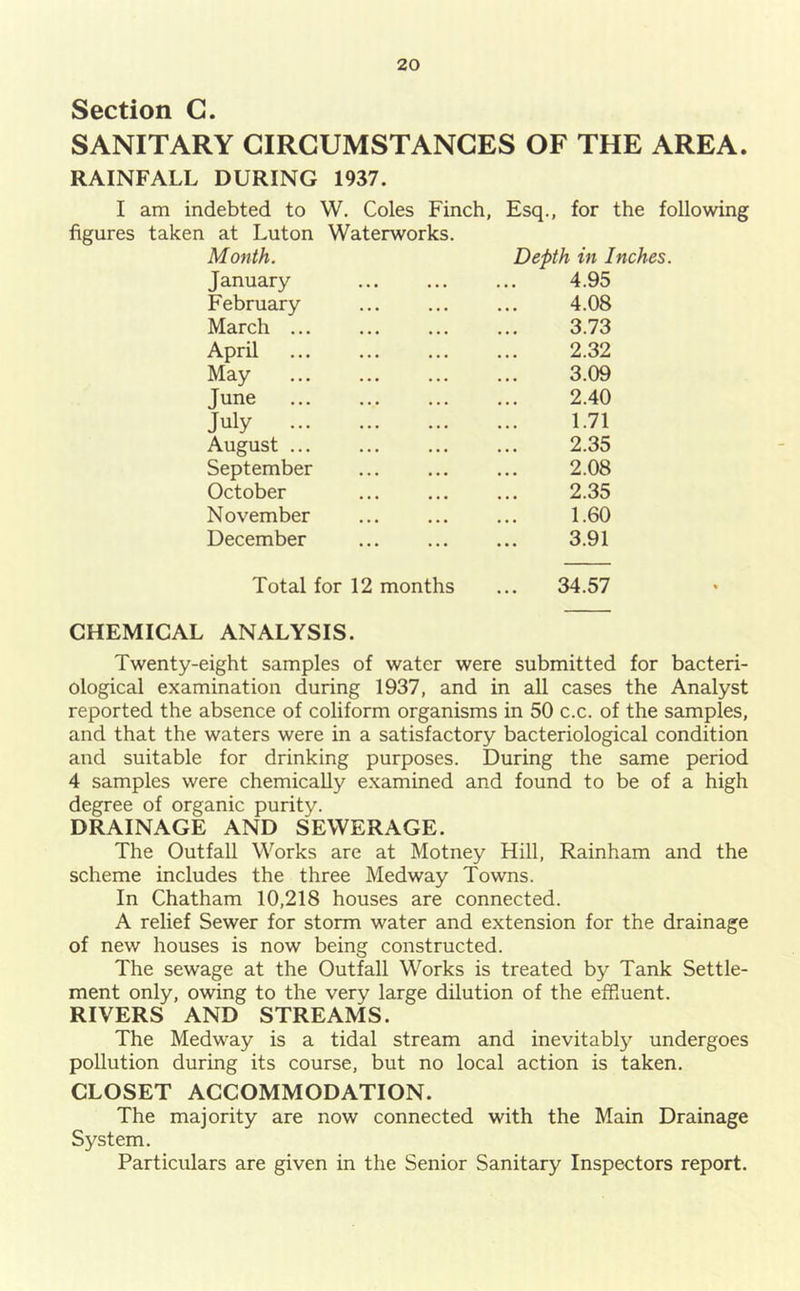 Section C. SANITARY CIRCUMSTANCES OF THE AREA. RAINFALL DURING 1937. I am indebted to W. Coles Finch, Esq., for the following figures taken at Luton Waterworks. Month. Depth in Inches. January 4.95 February 4.08 March 3.73 April 2.32 May 3.09 June 2.40 July 1.71 August 2.35 September 2.08 October 2.35 November 1.60 December 3.91 Total for 12 months 34.57 CHEMICAL ANALYSIS. Twenty-eight samples of water were submitted for bacteri- ological examination during 1937, and in all cases the Analyst reported the absence of coliform organisms in 50 c.c. of the samples, and that the waters were in a satisfactory bacteriological condition and suitable for drinking purposes. During the same period 4 samples were chemically e.xamined and found to be of a high degree of organic purity. DRAINAGE AND SEWERAGE. The Outfall Works are at Motney Hill, Rainham and the scheme includes the three Medway Towns. In Chatham 10,218 houses are connected. A relief Sewer for storm water and extension for the drainage of new houses is now being constructed. The sewage at the Outfall Works is treated by Tank Settle- ment only, owing to the very large dilution of the efRuent. RIVERS AND STREAMS. The Medway is a tidal stream and inevitably undergoes pollution during its course, but no local action is taken. CLOSET ACCOMMODATION. The majority are now connected with the Main Drainage System, Particulars are given in the Senior Sanitary Inspectors report.